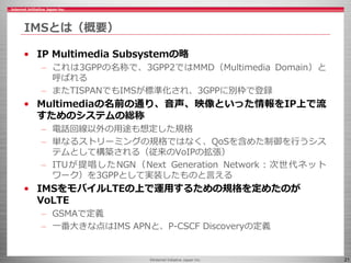 ©Internet Initiative Japan Inc. 21
IMSとは（概要）
• IP Multimedia Subsystemの略
– これは3GPPの名称で、3GPP2ではMMD（Multimedia Domain）と
呼ばれる...