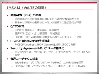 ©Internet Initiative Japan Inc. 23
IMSとは（VoLTEの特徴）
• 共通APN（ims）の定義
– どの端末でもどの事業者に対しても共通のAPN接続が可能
– 非キャリア端末の利用やローミング接続での追加設...
