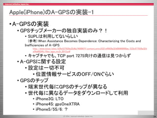 24 
Apple(iPhone)のA-GPSの実装-1 
•A-GPSの実装 
•GPSチップメーカーの独自実装のみ？！ 
•SUPLは利用してないらしい 
(参考) When Assistance Becomes Dependence: C...