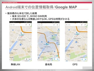 6 
Android端末での位置情報取得/GoogleMAP 
•飯田橋のIIJ本社で試した結果 
•端末SO-03D で、MVNOSIM利用 
•大体の位置ならば無線LANでもOK。GPSは時間がかかる 
無線LAN 基地局GPS  