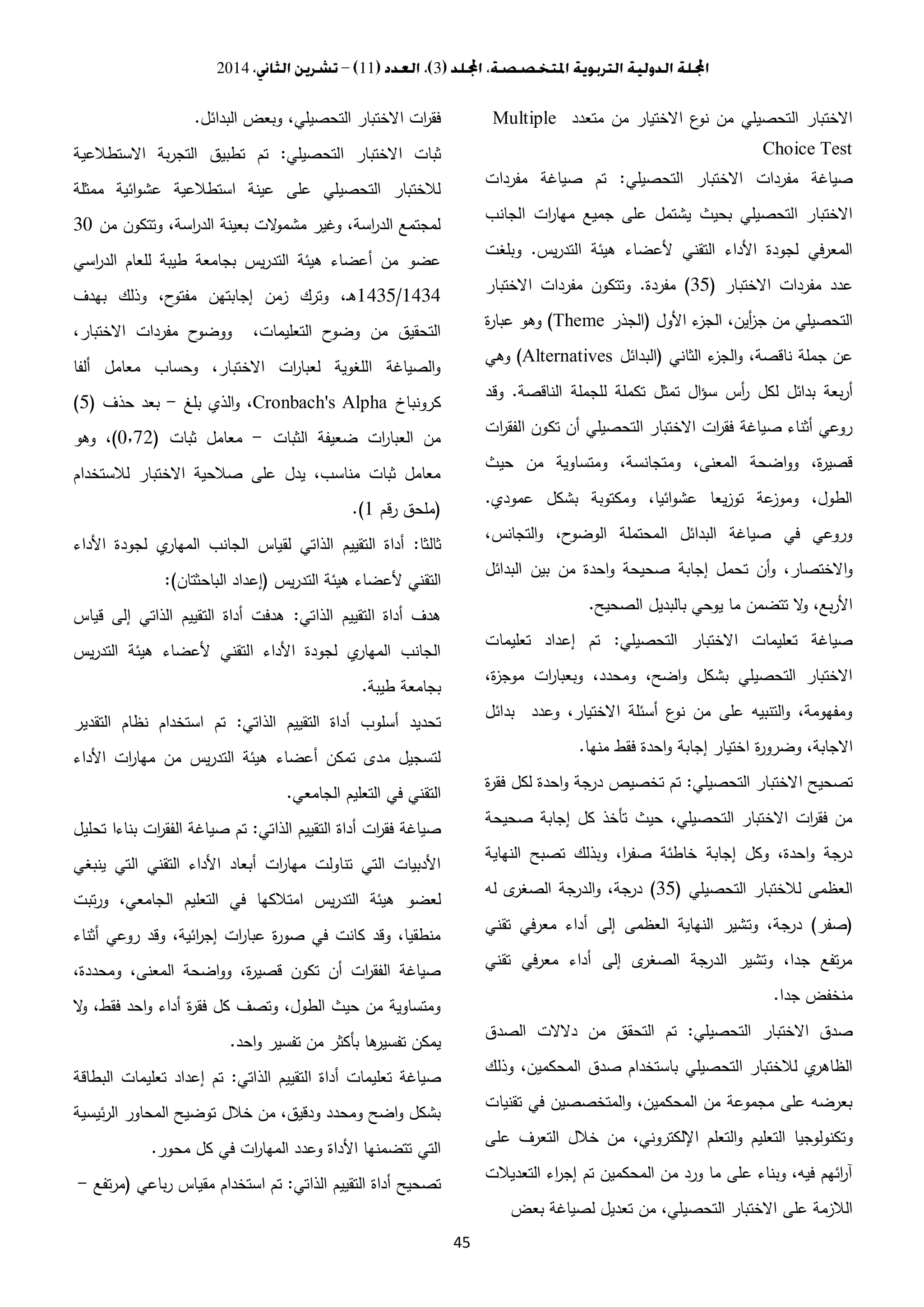 3112014
45
‫متعدد‬ ‫من‬ ‫االختيار‬ ‫ع‬‫نو‬ ‫من‬ ‫التحصيلي‬ ‫االختبار‬Multiple
Choice Test
‫التحصيلي‬ ‫االختبار‬ ‫مفردات‬ ‫صياغة‬:‫مفردات‬ ‫صياغة‬ ‫تم‬
‫جميع‬ ‫على‬ ‫يشتمل‬ ‫بحيث‬ ‫التحصيلي‬ ‫االختبار‬‫الجانب‬ ‫ات‬‫ر‬‫مها‬
‫يس‬‫ر‬‫التد‬ ‫هيئة‬ ‫ألعضاء‬ ‫التقني‬ ‫األداء‬ ‫لجودة‬ ‫المعرفي‬.‫وبلغت‬
‫االختبار‬ ‫مفردات‬ ‫عدد‬(30)‫مفردة‬.‫االختبار‬ ‫مفردات‬ ‫وتتكون‬
‫األول‬ ‫ء‬‫الجز‬ ،‫أين‬‫ز‬‫ج‬ ‫من‬ ‫التحصيلي‬(‫الجذر‬(Theme‫ة‬‫ر‬‫عبا‬ ‫وهو‬
‫الثاني‬ ‫ء‬‫الجز‬‫و‬ ،‫ناقصة‬ ‫جملة‬ ‫عن‬(‫البدائل‬(Alternatives‫وهي‬
‫س‬ ‫أس‬‫ر‬ ‫لكل‬ ‫بدائل‬ ‫بعة‬‫ر‬‫أ‬‫الناقصة‬ ‫للجملة‬ ‫تكملة‬ ‫تمثل‬ ‫ال‬‫ؤ‬.‫وقد‬
‫ات‬‫ر‬‫الفق‬ ‫تكون‬ ‫أن‬ ‫التحصيلي‬ ‫االختبار‬ ‫ات‬‫ر‬‫فق‬ ‫صياغة‬ ‫أثناء‬ ‫روعي‬
‫حيث‬ ‫من‬ ‫ومتساوية‬ ،‫ومتجانسة‬ ،‫المعنى‬ ‫اضحة‬‫و‬‫و‬ ،‫ة‬‫ر‬‫قصي‬
‫عمودي‬ ‫بشكل‬ ‫ومكتوبة‬ ،‫ائيا‬‫و‬‫عش‬ ‫يعا‬‫ز‬‫تو‬ ‫عة‬‫وموز‬ ،‫الطول‬.
،‫التجانس‬‫و‬ ،‫ح‬‫الوضو‬ ‫المحتملة‬ ‫البدائل‬ ‫صياغة‬ ‫في‬ ‫وروعي‬
‫ت‬ ‫أن‬‫و‬ ،‫االختصار‬‫و‬‫البدائل‬ ‫بين‬ ‫من‬ ‫احدة‬‫و‬ ‫صحيحة‬ ‫إجابة‬ ‫حمل‬
‫الصحيح‬ ‫بالبديل‬ ‫يوحي‬ ‫ما‬ ‫تتضمن‬ ‫ال‬‫و‬ ،‫بع‬‫ر‬‫األ‬.
‫التحصيلي‬ ‫االختبار‬ ‫تعليمات‬ ‫صياغة‬:‫تعليمات‬ ‫إعداد‬ ‫تم‬
،‫ة‬‫ز‬‫موج‬ ‫ات‬‫ر‬‫وبعبا‬ ،‫ومحدد‬ ،‫اضح‬‫و‬ ‫بشكل‬ ‫التحصيلي‬ ‫االختبار‬
‫بدائل‬ ‫وعدد‬ ،‫االختيار‬ ‫أسئلة‬ ‫ع‬‫نو‬ ‫من‬ ‫على‬ ‫التنبيه‬‫و‬ ،‫ومفهومة‬
‫ة‬‫ر‬‫وضرو‬ ،‫االجابة‬‫منها‬ ‫فقط‬ ‫احدة‬‫و‬ ‫إجابة‬ ‫اختيار‬.
‫التحصيلي‬ ‫االختبار‬ ‫تصحيح‬:‫ة‬‫ر‬‫فق‬ ‫لكل‬ ‫احدة‬‫و‬ ‫جة‬‫در‬ ‫تخصيص‬ ‫تم‬
‫صحيحة‬ ‫إجابة‬ ‫كل‬ ‫تأخذ‬ ‫حيث‬ ،‫التحصيلي‬ ‫االختبار‬ ‫ات‬‫ر‬‫فق‬ ‫من‬
‫النهاية‬ ‫تصبح‬ ‫وبذلك‬ ،‫ا‬‫ر‬‫صف‬ ‫خاطئة‬ ‫إجابة‬ ‫وكل‬ ،‫احدة‬‫و‬ ‫جة‬‫در‬
‫التحصيلي‬ ‫لالختبار‬ ‫العظمى‬(30)‫له‬ ‫ى‬‫الصغر‬ ‫جة‬‫الدر‬‫و‬ ،‫جة‬‫در‬
(‫صفر‬)‫وت‬ ،‫جة‬‫در‬‫تقني‬ ‫في‬‫ر‬‫مع‬ ‫أداء‬ ‫إلى‬ ‫العظمى‬ ‫النهاية‬ ‫شير‬
‫تقني‬ ‫في‬‫ر‬‫مع‬ ‫أداء‬ ‫إلى‬ ‫ى‬‫الصغر‬ ‫جة‬‫الدر‬ ‫وتشير‬ ،‫جدا‬ ‫تفع‬‫ر‬‫م‬
‫جدا‬ ‫منخفض‬.
‫التحصيلي‬ ‫االختبار‬ ‫صدق‬:‫الصدق‬ ‫دالالت‬ ‫من‬ ‫التحقق‬ ‫تم‬
‫وذلك‬ ،‫المحكمين‬ ‫صدق‬ ‫باستخدام‬ ‫التحصيلي‬ ‫لالختبار‬ ‫ي‬‫الظاهر‬
‫تقنيات‬ ‫في‬ ‫المتخصصين‬‫و‬ ،‫المحكمين‬ ‫من‬ ‫مجموعة‬ ‫على‬ ‫بعرضه‬
‫و‬‫على‬ ‫التعرف‬ ‫خالل‬ ‫من‬ ،‫اإللكتروني‬ ‫التعلم‬‫و‬ ‫التعليم‬ ‫تكنولوجيا‬
‫التعديالت‬ ‫اء‬‫ر‬‫إج‬ ‫تم‬ ‫المحكمين‬ ‫من‬ ‫ورد‬ ‫ما‬ ‫على‬ ‫وبناء‬ ،‫فيه‬ ‫ائهم‬‫ر‬‫آ‬
‫بعض‬ ‫لصياغة‬ ‫تعديل‬ ‫من‬ ،‫التحصيلي‬ ‫االختبار‬ ‫على‬ ‫الالزمة‬
‫البدائل‬ ‫وبعض‬ ،‫التحصيلي‬ ‫االختبار‬ ‫ات‬‫ر‬‫فق‬.
‫التحصيلي‬ ‫االختبار‬ ‫ثبات‬:‫االستطال‬ ‫بة‬‫ر‬‫التج‬ ‫تطبيق‬ ‫تم‬‫عية‬
‫ممثلة‬ ‫ائية‬‫و‬‫عش‬ ‫استطالعية‬ ‫عينة‬ ‫على‬ ‫التحصيلي‬ ‫لالختبار‬
‫من‬ ‫وتتكون‬ ،‫اسة‬‫ر‬‫الد‬ ‫بعينة‬ ‫الت‬‫و‬‫مشم‬ ‫وغير‬ ،‫اسة‬‫ر‬‫الد‬ ‫لمجتمع‬3.
‫اسي‬‫ر‬‫الد‬ ‫للعام‬ ‫طيبة‬ ‫بجامعة‬ ‫يس‬‫ر‬‫التد‬ ‫هيئة‬ ‫أعضاء‬ ‫من‬ ‫عضو‬
1434/1430‫بهدف‬ ‫وذلك‬ ،‫ح‬‫مفتو‬ ‫إجابتهن‬ ‫زمن‬ ‫وترك‬ ،‫ـ‬‫ه‬
‫االخ‬ ‫مفردات‬ ‫ح‬‫ووضو‬ ،‫التعليمات‬ ‫ح‬‫وضو‬ ‫من‬ ‫التحقيق‬،‫تبار‬
‫ألفا‬ ‫معامل‬ ‫وحساب‬ ،‫االختبار‬ ‫ات‬‫ر‬‫لعبا‬ ‫اللغوية‬ ‫الصياغة‬‫و‬
‫كرونباخ‬Cronbach's Alpha‫بلغ‬ ‫الذي‬‫و‬ ،-‫حذف‬ ‫بعد‬(0)
‫الثبات‬ ‫ضعيفة‬ ‫ات‬‫ر‬‫العبا‬ ‫من‬-‫ثبات‬ ‫معامل‬(.٫23)‫وهو‬ ،
‫لالستخدام‬ ‫االختبار‬ ‫صالحية‬ ‫على‬ ‫يدل‬ ،‫مناسب‬ ‫ثبات‬ ‫معامل‬
(‫رقم‬ ‫ملحق‬1.)
‫ثالثا‬:‫األداء‬ ‫لجودة‬ ‫ي‬‫المهار‬ ‫الجانب‬ ‫لقياس‬ ‫الذاتي‬ ‫التقييم‬ ‫أداة‬
‫يس‬‫ر‬‫التد‬ ‫هيئة‬ ‫ألعضاء‬ ‫التقني‬(‫الباحثتان‬ ‫إعداد‬:)
‫الذاتي‬ ‫التقييم‬ ‫أداة‬ ‫هدف‬:‫قياس‬ ‫إلى‬ ‫الذاتي‬ ‫التقييم‬ ‫أداة‬ ‫هدفت‬
‫يس‬‫ر‬‫التد‬ ‫هيئة‬ ‫ألعضاء‬ ‫التقني‬ ‫األداء‬ ‫لجودة‬ ‫ي‬‫المهار‬ ‫الجانب‬
‫طيبة‬ ‫بجامعة‬.
‫التقي‬ ‫أداة‬ ‫أسلوب‬ ‫تحديد‬‫الذاتي‬ ‫يم‬:‫التقدير‬ ‫نظام‬ ‫استخدام‬ ‫تم‬
‫األداء‬ ‫ات‬‫ر‬‫مها‬ ‫من‬ ‫يس‬‫ر‬‫التد‬ ‫هيئة‬ ‫أعضاء‬ ‫تمكن‬ ‫مدى‬ ‫لتسجيل‬
‫الجامعي‬ ‫التعليم‬ ‫في‬ ‫التقني‬.
‫الذاتي‬ ‫التقييم‬ ‫أداة‬ ‫ات‬‫ر‬‫فق‬ ‫صياغة‬:‫تحليل‬ ‫بناءا‬ ‫ات‬‫ر‬‫الفق‬ ‫صياغة‬ ‫تم‬
‫ينبغي‬ ‫التي‬ ‫التقني‬ ‫األداء‬ ‫أبعاد‬ ‫ات‬‫ر‬‫مها‬ ‫تناولت‬ ‫التي‬ ‫األدبيات‬
‫امت‬ ‫يس‬‫ر‬‫التد‬ ‫هيئة‬ ‫لعضو‬‫تبت‬‫ر‬‫و‬ ،‫الجامعي‬ ‫التعليم‬ ‫في‬ ‫الكها‬
‫أثناء‬ ‫روعي‬ ‫وقد‬ ،‫ائية‬‫ر‬‫إج‬ ‫ات‬‫ر‬‫عبا‬ ‫ة‬‫ر‬‫صو‬ ‫في‬ ‫كانت‬ ‫وقد‬ ،‫منطقيا‬
،‫ومحددة‬ ،‫المعنى‬ ‫اضحة‬‫و‬‫و‬ ،‫ة‬‫ر‬‫قصي‬ ‫تكون‬ ‫أن‬ ‫ات‬‫ر‬‫الفق‬ ‫صياغة‬
‫ال‬‫و‬ ،‫فقط‬ ‫احد‬‫و‬ ‫أداء‬ ‫ة‬‫ر‬‫فق‬ ‫كل‬ ‫وتصف‬ ،‫الطول‬ ‫حيث‬ ‫من‬ ‫ومتساوية‬
‫احد‬‫و‬ ‫تفسير‬ ‫من‬ ‫بأكثر‬ ‫ها‬‫تفسير‬ ‫يمكن‬.
‫التقييم‬ ‫أداة‬ ‫تعليمات‬ ‫صياغة‬‫الذاتي‬:‫البطاقة‬ ‫تعليمات‬ ‫إعداد‬ ‫تم‬
‫ئيسية‬‫ر‬‫ال‬ ‫المحاور‬ ‫توضيح‬ ‫خالل‬ ‫من‬ ،‫ودقيق‬ ‫ومحدد‬ ‫اضح‬‫و‬ ‫بشكل‬
‫محور‬ ‫كل‬ ‫في‬ ‫ات‬‫ر‬‫المها‬ ‫وعدد‬ ‫األداة‬ ‫تتضمنها‬ ‫التي‬.
‫الذاتي‬ ‫التقييم‬ ‫أداة‬ ‫تصحيح‬:‫باعي‬‫ر‬ ‫مقياس‬ ‫استخدام‬ ‫تم‬(‫تفع‬‫ر‬‫م‬-
 