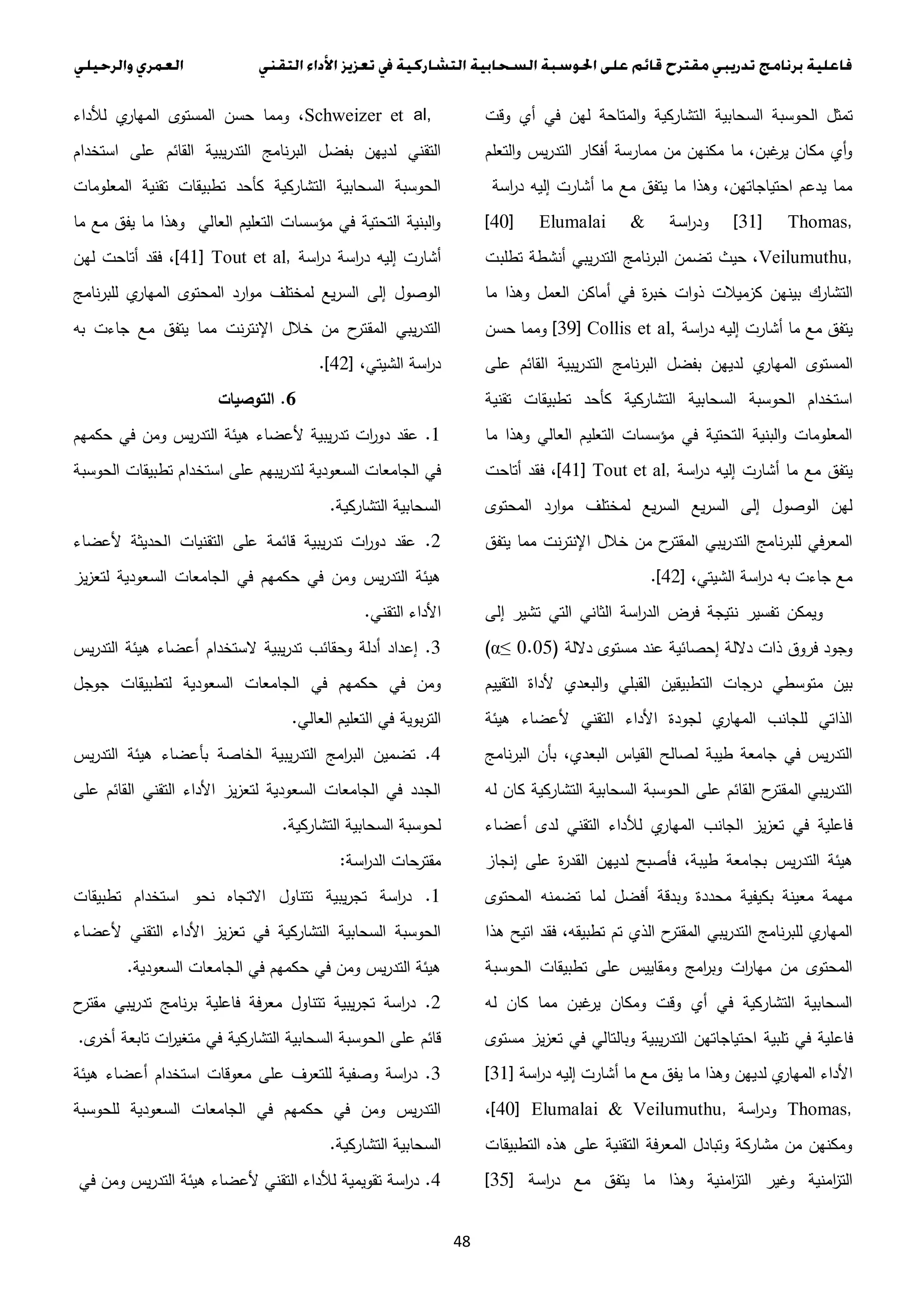 48
‫ال‬ ‫السحابية‬ ‫الحوسبة‬ ‫تمثل‬‫وقت‬ ‫أي‬ ‫في‬ ‫لهن‬ ‫المتاحة‬‫و‬ ‫تشاركية‬
‫التعلم‬‫و‬ ‫يس‬‫ر‬‫التد‬ ‫أفكار‬ ‫ممارسة‬ ‫من‬ ‫مكنهن‬ ‫ما‬ ،‫غبن‬‫ير‬ ‫مكان‬ ‫أي‬‫و‬
‫اسة‬‫ر‬‫د‬ ‫إليه‬ ‫أشارت‬ ‫ما‬ ‫مع‬ ‫يتفق‬ ‫ما‬ ‫وهذا‬ ،‫احتياجاتهن‬ ‫يدعم‬ ‫مما‬
[31] Thomas,‫اسة‬‫ر‬‫ود‬[40] Elumalai &
Veilumuthu,‫تطلبت‬ ‫أنشطة‬ ‫يبي‬‫ر‬‫التد‬ ‫نامج‬‫ر‬‫الب‬ ‫تضمن‬ ‫حيث‬ ،
‫ذو‬ ‫كزميالت‬ ‫بينهن‬ ‫التشارك‬‫ما‬ ‫وهذا‬ ‫العمل‬ ‫أماكن‬ ‫في‬ ‫ة‬‫ر‬‫خب‬ ‫ات‬
‫اسة‬‫ر‬‫د‬ ‫إليه‬ ‫أشارت‬ ‫ما‬ ‫مع‬ ‫يتفق‬[39] Collis et al,‫حسن‬ ‫ومما‬
‫ي‬‫المهار‬ ‫المستوى‬‫على‬ ‫القائم‬ ‫يبية‬‫ر‬‫التد‬ ‫نامج‬‫ر‬‫الب‬ ‫بفضل‬ ‫لديهن‬
‫تقنية‬ ‫تطبيقات‬ ‫كأحد‬ ‫التشاركية‬ ‫السحابية‬ ‫الحوسبة‬ ‫استخدام‬
‫ما‬ ‫وهذا‬ ‫العالي‬ ‫التعليم‬ ‫مؤسسات‬ ‫في‬ ‫التحتية‬ ‫البنية‬‫و‬ ‫المعلومات‬
‫اسة‬‫ر‬‫د‬ ‫إليه‬ ‫أشارت‬ ‫ما‬ ‫مع‬ ‫يتفق‬[41] Tout et al,‫أتاحت‬ ‫فقد‬ ،
‫الم‬ ‫ارد‬‫و‬‫م‬ ‫لمختلف‬ ‫يع‬‫ر‬‫الس‬ ‫يع‬‫ر‬‫الس‬ ‫إلى‬ ‫الوصول‬ ‫لهن‬‫حتوى‬
‫يتفق‬ ‫مما‬ ‫نت‬‫ر‬‫اإلنت‬ ‫خالل‬ ‫من‬ ‫ح‬‫المقتر‬ ‫يبي‬‫ر‬‫التد‬ ‫نامج‬‫ر‬‫للب‬ ‫المعرفي‬
،‫الشيتي‬ ‫اسة‬‫ر‬‫د‬ ‫به‬ ‫جاءت‬ ‫مع‬.[42]
‫إلى‬ ‫تشير‬ ‫التي‬ ‫الثاني‬ ‫اسة‬‫ر‬‫الد‬ ‫فرض‬ ‫نتيجة‬ ‫تفسير‬ ‫ويمكن‬
‫داللة‬ ‫مستوى‬ ‫عند‬ ‫إحصائية‬ ‫داللة‬ ‫ذات‬ ‫فروق‬ ‫وجود‬(...0α≤)
‫ال‬ ‫ألداة‬ ‫البعدي‬‫و‬ ‫القبلي‬ ‫التطبيقين‬ ‫جات‬‫در‬ ‫متوسطي‬ ‫بين‬‫تقييم‬
‫هيئة‬ ‫ألعضاء‬ ‫التقني‬ ‫األداء‬ ‫لجودة‬ ‫ي‬‫المهار‬ ‫للجانب‬ ‫الذاتي‬
‫نامج‬‫ر‬‫الب‬ ‫بأن‬ ،‫البعدي‬ ‫القياس‬ ‫لصالح‬ ‫طيبة‬ ‫جامعة‬ ‫في‬ ‫يس‬‫ر‬‫التد‬
‫له‬ ‫كان‬ ‫التشاركية‬ ‫السحابية‬ ‫الحوسبة‬ ‫على‬ ‫القائم‬ ‫ح‬‫المقتر‬ ‫يبي‬‫ر‬‫التد‬
‫أعضاء‬ ‫لدى‬ ‫التقني‬ ‫لألداء‬ ‫ي‬‫المهار‬ ‫الجانب‬ ‫يز‬‫ز‬‫تع‬ ‫في‬ ‫فاعلية‬
‫طيب‬ ‫بجامعة‬ ‫يس‬‫ر‬‫التد‬ ‫هيئة‬‫إنجاز‬ ‫على‬ ‫ة‬‫ر‬‫القد‬ ‫لديهن‬ ‫فأصبح‬ ،‫ة‬
‫المحتوى‬ ‫تضمنه‬ ‫لما‬ ‫أفضل‬ ‫وبدقة‬ ‫محددة‬ ‫بكيفية‬ ‫معينة‬ ‫مهمة‬
‫هذا‬ ‫اتيح‬ ‫فقد‬ ،‫تطبيقه‬ ‫تم‬ ‫الذي‬ ‫ح‬‫المقتر‬ ‫يبي‬‫ر‬‫التد‬ ‫نامج‬‫ر‬‫للب‬ ‫ي‬‫المهار‬
‫الحوسبة‬ ‫تطبيقات‬ ‫على‬ ‫ومقاييس‬ ‫امج‬‫ر‬‫وب‬ ‫ات‬‫ر‬‫مها‬ ‫من‬ ‫المحتوى‬
‫له‬ ‫كان‬ ‫مما‬ ‫غبن‬‫ير‬ ‫ومكان‬ ‫وقت‬ ‫أي‬ ‫في‬ ‫التشاركية‬ ‫السحابية‬
‫فاع‬‫مستوى‬ ‫يز‬‫ز‬‫تع‬ ‫في‬ ‫وبالتالي‬ ‫يبية‬‫ر‬‫التد‬ ‫احتياجاتهن‬ ‫تلبية‬ ‫في‬ ‫لية‬
‫اسة‬‫ر‬‫د‬ ‫إليه‬ ‫أشارت‬ ‫ما‬ ‫مع‬ ‫يفق‬ ‫ما‬ ‫وهذا‬ ‫لديهن‬ ‫ي‬‫المهار‬ ‫األداء‬[31]
Thomas,‫اسة‬‫ر‬‫ود‬[40] Elumalai & Veilumuthu,،
‫التطبيقات‬ ‫هذه‬ ‫على‬ ‫التقنية‬ ‫فة‬‫ر‬‫المع‬ ‫وتبادل‬ ‫مشاركة‬ ‫من‬ ‫ومكنهن‬
‫يتف‬ ‫ما‬ ‫وهذا‬ ‫امنية‬‫ز‬‫الت‬ ‫وغير‬ ‫امنية‬‫ز‬‫الت‬‫اسة‬‫ر‬‫د‬ ‫مع‬ ‫ق‬[35]
Schweizer et al,‫لألداء‬ ‫ي‬‫المهار‬ ‫المستوى‬ ‫حسن‬ ‫ومما‬ ،
‫استخدام‬ ‫على‬ ‫القائم‬ ‫يبية‬‫ر‬‫التد‬ ‫نامج‬‫ر‬‫الب‬ ‫بفضل‬ ‫لديهن‬ ‫التقني‬
‫المعلومات‬ ‫تقنية‬ ‫تطبيقات‬ ‫كأحد‬ ‫التشاركية‬ ‫السحابية‬ ‫الحوسبة‬
‫ما‬ ‫مع‬ ‫يفق‬ ‫ما‬ ‫وهذا‬ ‫العالي‬ ‫التعليم‬ ‫مؤسسات‬ ‫في‬ ‫التحتية‬ ‫البنية‬‫و‬
‫اسة‬‫ر‬‫د‬ ‫إليه‬ ‫أشارت‬‫اسة‬‫ر‬‫د‬[41] Tout et al,‫لهن‬ ‫أتاحت‬ ‫فقد‬ ،
‫نامج‬‫ر‬‫للب‬ ‫ي‬‫المهار‬ ‫المحتوى‬ ‫ارد‬‫و‬‫م‬ ‫لمختلف‬ ‫يع‬‫ر‬‫الس‬ ‫إلى‬ ‫الوصول‬
‫به‬ ‫جاءت‬ ‫مع‬ ‫يتفق‬ ‫مما‬ ‫نت‬‫ر‬‫اإلنت‬ ‫خالل‬ ‫من‬ ‫ح‬‫المقتر‬ ‫يبي‬‫ر‬‫التد‬
،‫الشيتي‬ ‫اسة‬‫ر‬‫د‬.[42]
6.‫ال‬‫توصيات‬
1.‫حكمهم‬ ‫في‬ ‫ومن‬ ‫يس‬‫ر‬‫التد‬ ‫هيئة‬ ‫ألعضاء‬ ‫يبية‬‫ر‬‫تد‬ ‫ات‬‫ر‬‫دو‬ ‫عقد‬
‫السعودية‬ ‫الجامعات‬ ‫في‬‫الحوسبة‬ ‫تطبيقات‬ ‫استخدام‬ ‫على‬ ‫يبهم‬‫ر‬‫لتد‬
‫التشاركية‬ ‫السحابية‬.
2.‫ألعضاء‬ ‫الحديثة‬ ‫التقنيات‬ ‫على‬ ‫قائمة‬ ‫يبية‬‫ر‬‫تد‬ ‫ات‬‫ر‬‫دو‬ ‫عقد‬
‫يز‬‫ز‬‫لتع‬ ‫السعودية‬ ‫الجامعات‬ ‫في‬ ‫حكمهم‬ ‫في‬ ‫ومن‬ ‫يس‬‫ر‬‫التد‬ ‫هيئة‬
‫التقني‬ ‫األداء‬.
3.‫يس‬‫ر‬‫التد‬ ‫هيئة‬ ‫أعضاء‬ ‫الستخدام‬ ‫يبية‬‫ر‬‫تد‬ ‫وحقائب‬ ‫أدلة‬ ‫إعداد‬
‫ال‬ ‫في‬ ‫حكمهم‬ ‫في‬ ‫ومن‬‫جوجل‬ ‫لتطبيقات‬ ‫السعودية‬ ‫جامعات‬
‫العالي‬ ‫التعليم‬ ‫في‬ ‫بوية‬‫ر‬‫الت‬.
4.‫يس‬‫ر‬‫التد‬ ‫هيئة‬ ‫بأعضاء‬ ‫الخاصة‬ ‫يبية‬‫ر‬‫التد‬ ‫امج‬‫ر‬‫الب‬ ‫تضمين‬
‫على‬ ‫القائم‬ ‫التقني‬ ‫األداء‬ ‫يز‬‫ز‬‫لتع‬ ‫السعودية‬ ‫الجامعات‬ ‫في‬ ‫الجدد‬
‫التشاركية‬ ‫السحابية‬ ‫لحوسبة‬.
‫اسة‬‫ر‬‫الد‬ ‫مقترحات‬:
1.‫استخد‬ ‫نحو‬ ‫االتجاه‬ ‫تتناول‬ ‫يبية‬‫ر‬‫تج‬ ‫اسة‬‫ر‬‫د‬‫تطبيقات‬ ‫ام‬
‫ألعضاء‬ ‫التقني‬ ‫األداء‬ ‫يز‬‫ز‬‫تع‬ ‫في‬ ‫التشاركية‬ ‫السحابية‬ ‫الحوسبة‬
‫السعودية‬ ‫الجامعات‬ ‫في‬ ‫حكمهم‬ ‫في‬ ‫ومن‬ ‫يس‬‫ر‬‫التد‬ ‫هيئة‬.
2.‫ح‬‫مقتر‬ ‫يبي‬‫ر‬‫تد‬ ‫نامج‬‫ر‬‫ب‬ ‫فاعلية‬ ‫معرفة‬ ‫تتناول‬ ‫يبية‬‫ر‬‫تج‬ ‫اسة‬‫ر‬‫د‬
‫ال‬ ‫السحابية‬ ‫الحوسبة‬ ‫على‬ ‫قائم‬‫في‬ ‫تشاركية‬‫أخرى‬ ‫تابعة‬ ‫ات‬‫ر‬‫متغي‬.
3.‫عل‬ ‫للتعرف‬ ‫وصفية‬ ‫اسة‬‫ر‬‫د‬‫هيئة‬ ‫أعضاء‬ ‫استخدام‬ ‫معوقات‬ ‫ى‬
‫للحوسبة‬ ‫السعودية‬ ‫الجامعات‬ ‫في‬ ‫حكمهم‬ ‫في‬ ‫ومن‬ ‫يس‬‫ر‬‫التد‬
‫التشاركية‬ ‫السحابية‬.
4.‫في‬ ‫ومن‬ ‫يس‬‫ر‬‫التد‬ ‫هيئة‬ ‫ألعضاء‬ ‫التقني‬ ‫لألداء‬ ‫تقويمية‬ ‫اسة‬‫ر‬‫د‬
 