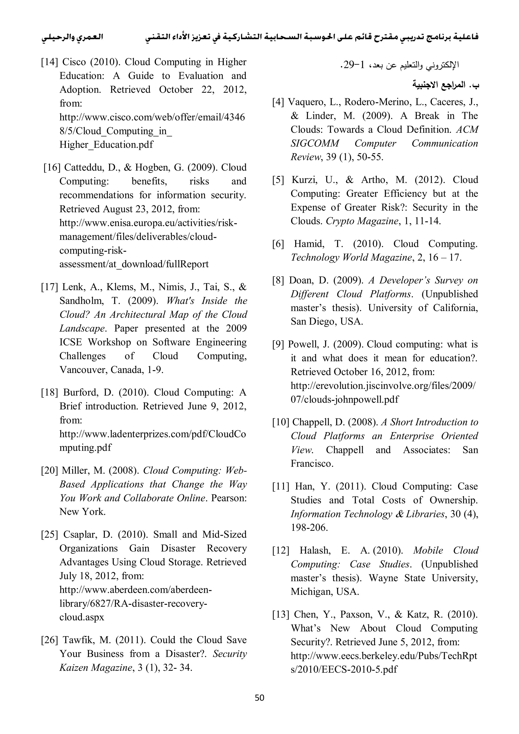 50
،‫بعد‬ ‫عن‬ ‫التعليم‬‫و‬ ‫اإللكتروني‬1-31.
‫ب‬.‫االجنبية‬ ‫اجع‬‫ر‬‫الم‬
[4] Vaquero, L., Rodero-Merino, L., Caceres, J.,
& Linder, M. (2009). A Break in The
Clouds: Towards a Cloud Definition. ACM
SIGCOMM Computer Communication
Review, 39 (1), 50-55.
[5] Kurzi, U., & Artho, M. (2012). Cloud
Computing: Greater Efficiency but at the
Expense of Greater Risk?: Security in the
Clouds. Crypto Magazine, 1, 11-14.
[6] Hamid, T. (2010). Cloud Computing.
Technology World Magazine, 2, 16 – 17.
[8] Doan, D. (2009). A Developer’s Survey on
Different Cloud Platforms. (Unpublished
master’s thesis). University of California,
San Diego, USA.
[9] Powell, J. (2009). Cloud computing: what is
it and what does it mean for education?.
Retrieved October 16, 2012, from:
http://erevolution.jiscinvolve.org/files/2009/
07/clouds-johnpowell.pdf
[10] Chappell, D. (2008). A Short Introduction to
Cloud Platforms an Enterprise Oriented
View. Chappell and Associates: San
Francisco.
[11] Han, Y. (2011). Cloud Computing: Case
Studies and Total Costs of Ownership.
Information Technology & Libraries, 30 (4),
198-206.
[12] Halash, E. A. (2010). Mobile Cloud
Computing: Case Studies. (Unpublished
master’s thesis). Wayne State University,
Michigan, USA.
[13] Chen, Y., Paxson, V., & Katz, R. (2010).
What’s New About Cloud Computing
Security?. Retrieved June 5, 2012, from:
http://www.eecs.berkeley.edu/Pubs/TechRpt
s/2010/EECS-2010-5.pdf
[14] Cisco (2010). Cloud Computing in Higher
Education: A Guide to Evaluation and
Adoption. Retrieved October 22, 2012,
from:
http://www.cisco.com/web/offer/email/4346
8/5/Cloud_Computing_in_
Higher_Education.pdf
[16] Catteddu, D., & Hogben, G. (2009). Cloud
Computing: benefits, risks and
recommendations for information security.
Retrieved August 23, 2012, from:
http://www.enisa.europa.eu/activities/risk-
management/files/deliverables/cloud-
computing-risk-
assessment/at_download/fullReport
[17] Lenk, A., Klems, M., Nimis, J., Tai, S., &
Sandholm, T. (2009). What's Inside the
Cloud? An Architectural Map of the Cloud
Landscape. Paper presented at the 2009
ICSE Workshop on Software Engineering
Challenges of Cloud Computing,
Vancouver, Canada, 1-9.
[18] Burford, D. (2010). Cloud Computing: A
Brief introduction. Retrieved June 9, 2012,
from:
http://www.ladenterprizes.com/pdf/CloudCo
mputing.pdf
[20] Miller, M. (2008). Cloud Computing: Web-
Based Applications that Change the Way
You Work and Collaborate Online. Pearson:
New York.
[25] Csaplar, D. (2010). Small and Mid-Sized
Organizations Gain Disaster Recovery
Advantages Using Cloud Storage. Retrieved
July 18, 2012, from:
http://www.aberdeen.com/aberdeen-
library/6827/RA-disaster-recovery-
cloud.aspx
[26] Tawfik, M. (2011). Could the Cloud Save
Your Business from a Disaster?. Security
Kaizen Magazine, 3 (1), 32- 34.
 
