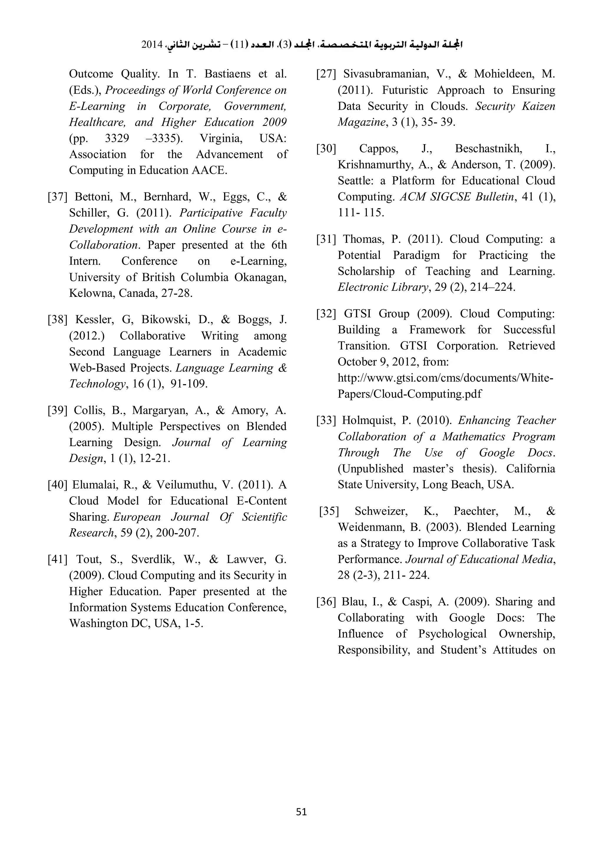 3112014
51
[27] Sivasubramanian, V., & Mohieldeen, M.
(2011). Futuristic Approach to Ensuring
Data Security in Clouds. Security Kaizen
Magazine, 3 (1), 35- 39.
[30] Cappos, J., Beschastnikh, I.,
Krishnamurthy, A., & Anderson, T. (2009).
Seattle: a Platform for Educational Cloud
Computing. ACM SIGCSE Bulletin, 41 (1),
111- 115.
[31] Thomas, P. (2011). Cloud Computing: a
Potential Paradigm for Practicing the
Scholarship of Teaching and Learning.
Electronic Library, 29 (2), 214–224.
[32] GTSI Group (2009). Cloud Computing:
Building a Framework for Successful
Transition. GTSI Corporation. Retrieved
October 9, 2012, from:
http://www.gtsi.com/cms/documents/White-
Papers/Cloud-Computing.pdf
[33] Holmquist, P. (2010). Enhancing Teacher
Collaboration of a Mathematics Program
Through The Use of Google Docs.
(Unpublished master’s thesis). California
State University, Long Beach, USA.
[35] Schweizer, K., Paechter, M., &
Weidenmann, B. (2003). Blended Learning
as a Strategy to Improve Collaborative Task
Performance. Journal of Educational Media,
28 (2-3), 211- 224.
[36] Blau, I., & Caspi, A. (2009). Sharing and
Collaborating with Google Docs: The
Influence of Psychological Ownership,
Responsibility, and Student’s Attitudes on
Outcome Quality. In T. Bastiaens et al.
(Eds.), Proceedings of World Conference on
E-Learning in Corporate, Government,
Healthcare, and Higher Education 2009
(pp. 3329 –3335). Virginia, USA:
Association for the Advancement of
Computing in Education AACE.
[37] Bettoni, M., Bernhard, W., Eggs, C., &
Schiller, G. (2011). Participative Faculty
Development with an Online Course in e-
Collaboration. Paper presented at the 6th
Intern. Conference on e-Learning,
University of British Columbia Okanagan,
Kelowna, Canada, 27-28.
[38] Kessler, G, Bikowski, D., & Boggs, J.
(2012.) Collaborative Writing among
Second Language Learners in Academic
Web-Based Projects. Language Learning &
Technology, 16 (1), 91-109.
[39] Collis, B., Margaryan, A., & Amory, A.
(2005). Multiple Perspectives on Blended
Learning Design. Journal of Learning
Design, 1 (1), 12-21.
[40] Elumalai, R., & Veilumuthu, V. (2011). A
Cloud Model for Educational E-Content
Sharing. European Journal Of Scientific
Research, 59 (2), 200-207.
[41] Tout, S., Sverdlik, W., & Lawver, G.
(2009). Cloud Computing and its Security in
Higher Education. Paper presented at the
Information Systems Education Conference,
Washington DC, USA, 1-5.
 