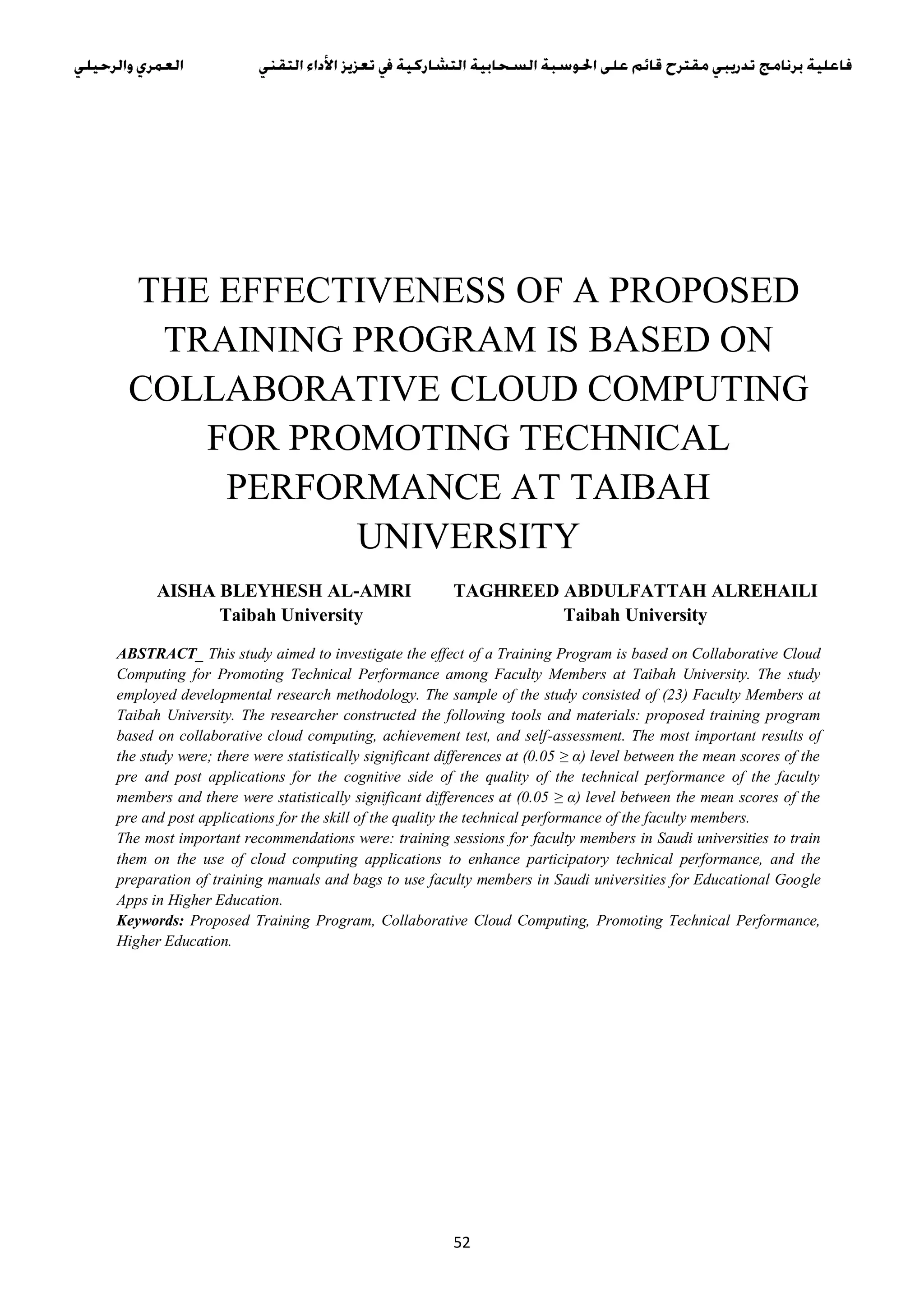 52
THE EFFECTIVENESS OF A PROPOSED
TRAINING PROGRAM IS BASED ON
COLLABORATIVE CLOUD COMPUTING
FOR PROMOTING TECHNICAL
PERFORMANCE AT TAIBAH
UNIVERSITY
AISHA BLEYHESH AL-AMRI TAGHREED ABDULFATTAH ALREHAILI
Taibah University Taibah University
ABSTRACT_ This study aimed to investigate the effect of a Training Program is based on Collaborative Cloud
Computing for Promoting Technical Performance among Faculty Members at Taibah University. The study
employed developmental research methodology. The sample of the study consisted of (23) Faculty Members at
Taibah University. The researcher constructed the following tools and materials: proposed training program
based on collaborative cloud computing, achievement test, and self-assessment. The most important results of
the study were; there were statistically significant differences at (0.05 ≥ α) level between the mean scores of the
pre and post applications for the cognitive side of the quality of the technical performance of the faculty
members and there were statistically significant differences at (0.05 ≥ α) level between the mean scores of the
pre and post applications for the skill of the quality the technical performance of the faculty members.
The most important recommendations were: training sessions for faculty members in Saudi universities to train
them on the use of cloud computing applications to enhance participatory technical performance, and the
preparation of training manuals and bags to use faculty members in Saudi universities for Educational Google
Apps in Higher Education.
Keywords: Proposed Training Program, Collaborative Cloud Computing, Promoting Technical Performance,
Higher Education.
 