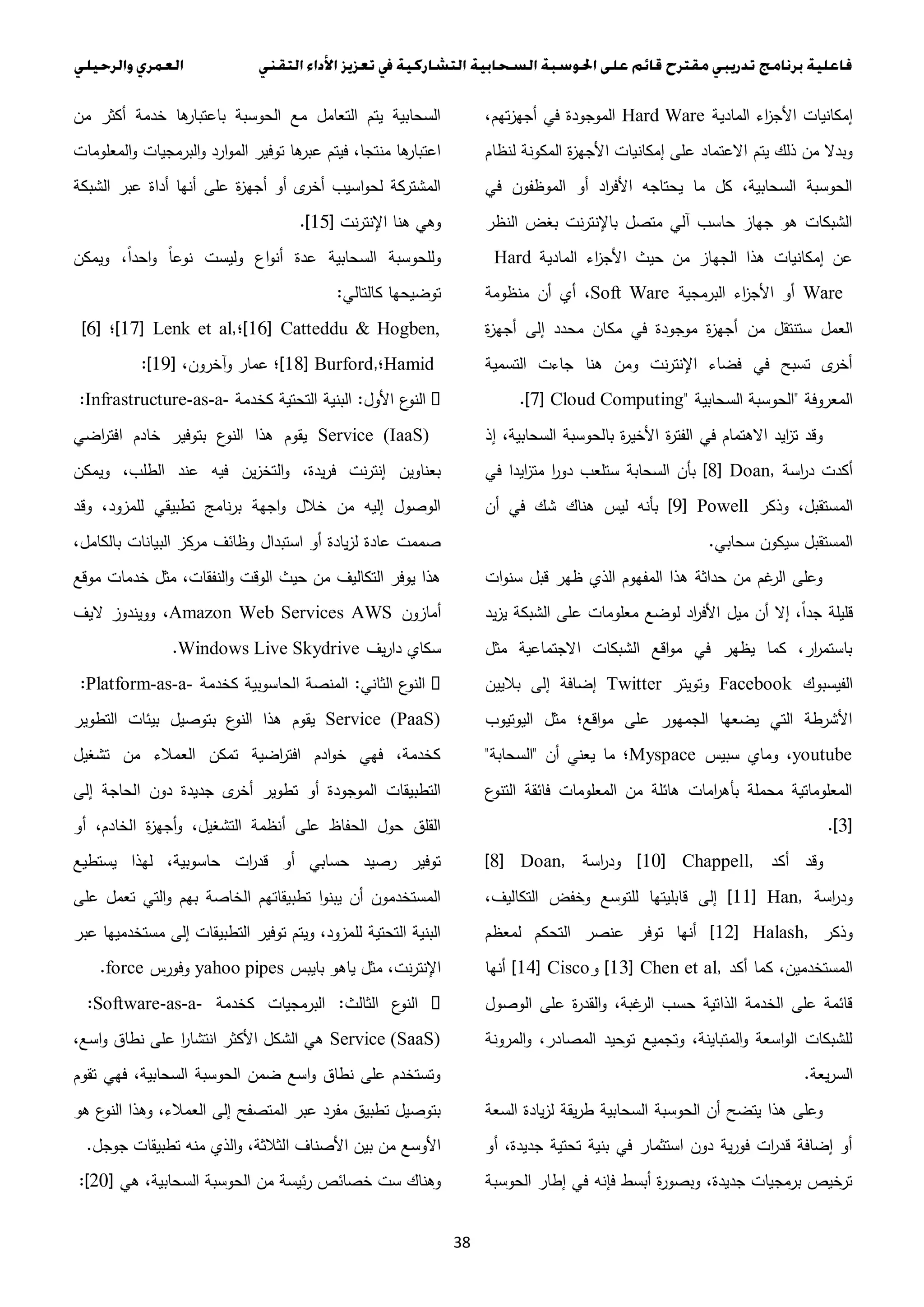 38
‫المادية‬ ‫اء‬‫ز‬‫األج‬ ‫إمكانيات‬Hard Ware،‫تهم‬‫ز‬‫أجه‬ ‫في‬ ‫الموجودة‬
‫االعتماد‬ ‫يتم‬ ‫ذلك‬ ‫من‬ ‫وبدال‬‫لنظام‬ ‫المكونة‬ ‫ة‬‫ز‬‫األجه‬ ‫إمكانيات‬ ‫على‬
‫في‬ ‫الموظفون‬ ‫أو‬ ‫اد‬‫ر‬‫األف‬ ‫يحتاجه‬ ‫ما‬ ‫كل‬ ،‫السحابية‬ ‫الحوسبة‬
‫النظر‬ ‫بغض‬ ‫نت‬‫ر‬‫باإلنت‬ ‫متصل‬ ‫آلي‬ ‫حاسب‬ ‫جهاز‬ ‫هو‬ ‫الشبكات‬
‫المادية‬ ‫اء‬‫ز‬‫األج‬ ‫حيث‬ ‫من‬ ‫الجهاز‬ ‫هذا‬ ‫إمكانيات‬ ‫عن‬Hard
Ware‫البرمجية‬ ‫اء‬‫ز‬‫األج‬ ‫أو‬Soft Ware‫منظومة‬ ‫أن‬ ‫أي‬ ،
‫من‬ ‫ستنتقل‬ ‫العمل‬‫ة‬‫ز‬‫أجه‬ ‫إلى‬ ‫محدد‬ ‫مكان‬ ‫في‬ ‫موجودة‬ ‫ة‬‫ز‬‫أجه‬
‫التسمية‬ ‫جاءت‬ ‫هنا‬ ‫ومن‬ ‫نت‬‫ر‬‫اإلنت‬ ‫فضاء‬ ‫في‬ ‫تسبح‬ ‫ى‬‫أخر‬
‫المعروفة‬"‫السحابية‬ ‫الحوسبة‬.[7] Cloud Computing"
‫إذ‬ ،‫السحابية‬ ‫بالحوسبة‬ ‫ة‬‫ر‬‫األخي‬ ‫ة‬‫ر‬‫الفت‬ ‫في‬ ‫االهتمام‬ ‫ايد‬‫ز‬‫ت‬ ‫وقد‬
‫اسة‬‫ر‬‫د‬ ‫أكدت‬[8] Doan,‫في‬ ‫ايدا‬‫ز‬‫مت‬ ‫ا‬‫ر‬‫دو‬ ‫ستلعب‬ ‫السحابة‬ ‫بأن‬
‫الم‬‫وذكر‬ ،‫ستقبل‬[9] Powell‫أن‬ ‫في‬ ‫شك‬ ‫هناك‬ ‫ليس‬ ‫بأنه‬
‫سحابي‬ ‫سيكون‬ ‫المستقبل‬.
‫ات‬‫و‬‫سن‬ ‫قبل‬ ‫ظهر‬ ‫الذي‬ ‫المفهوم‬ ‫هذا‬ ‫حداثة‬ ‫من‬ ‫غم‬‫الر‬ ‫وعلى‬
‫يد‬‫ز‬‫ي‬ ‫الشبكة‬ ‫على‬ ‫معلومات‬ ‫لوضع‬ ‫اد‬‫ر‬‫األف‬ ‫ميل‬ ‫أن‬ ‫إال‬ ،ً‫ا‬‫جد‬ ‫قليلة‬
‫مثل‬ ‫االجتماعية‬ ‫الشبكات‬ ‫اقع‬‫و‬‫م‬ ‫في‬ ‫يظهر‬ ‫كما‬ ،‫ار‬‫ر‬‫باستم‬
‫الفيسبوك‬Facebook‫وتويتر‬Twitter‫باليين‬ ‫إلى‬ ‫إضافة‬
‫اليوتيوب‬ ‫مثل‬ ‫اقع؛‬‫و‬‫م‬ ‫على‬ ‫الجمهور‬ ‫يضعها‬ ‫التي‬ ‫األشرطة‬
youtube‫سبيس‬ ‫وماي‬ ،Myspace‫أن‬ ‫يعني‬ ‫ما‬ ‫؛‬"‫السحابة‬"
‫ع‬‫التنو‬ ‫فائقة‬ ‫المعلومات‬ ‫من‬ ‫هائلة‬ ‫امات‬‫ر‬‫بأه‬ ‫محملة‬ ‫المعلوماتية‬
.[3]
‫أكد‬ ‫وقد‬[10] Chappell,‫اسة‬‫ر‬‫ود‬[8] Doan,
‫اسة‬‫ر‬‫ود‬[11] Han,،‫التكاليف‬ ‫وخفض‬ ‫للتوسع‬ ‫قابليتها‬ ‫إلى‬
‫وذكر‬[12] Halash,‫لمعظم‬ ‫التحكم‬ ‫عنصر‬ ‫توفر‬ ‫أنها‬
‫أكد‬ ‫كما‬ ،‫المستخدمين‬[13] Chen et al,‫و‬[14] Cisco‫أنها‬
‫الوصول‬ ‫على‬ ‫ة‬‫ر‬‫القد‬‫و‬ ،‫غبة‬‫الر‬ ‫حسب‬ ‫الذاتية‬ ‫الخدمة‬ ‫على‬ ‫قائمة‬
‫المرونة‬‫و‬ ،‫المصادر‬ ‫توحيد‬ ‫وتجميع‬ ،‫المتباينة‬‫و‬ ‫اسعة‬‫و‬‫ال‬ ‫للشبكات‬
‫يعة‬‫ر‬‫الس‬.
‫السعة‬ ‫يادة‬‫ز‬‫ل‬ ‫يقة‬‫ر‬‫ط‬ ‫السحابية‬ ‫الحوسبة‬ ‫أن‬ ‫يتضح‬ ‫هذا‬ ‫وعلى‬
‫أو‬ ،‫جديدة‬ ‫تحتية‬ ‫بنية‬ ‫في‬ ‫استثمار‬ ‫دون‬ ‫ية‬‫ر‬‫فو‬ ‫ات‬‫ر‬‫قد‬ ‫إضافة‬ ‫أو‬
‫الحوسبة‬ ‫إطار‬ ‫في‬ ‫فإنه‬ ‫أبسط‬ ‫ة‬‫ر‬‫وبصو‬ ،‫جديدة‬ ‫برمجيات‬ ‫ترخيص‬
‫من‬ ‫أكثر‬ ‫خدمة‬ ‫ها‬‫باعتبار‬ ‫الحوسبة‬ ‫مع‬ ‫التعامل‬ ‫يتم‬ ‫السحابية‬
‫المعلومات‬‫و‬ ‫البرمجيات‬‫و‬ ‫ارد‬‫و‬‫الم‬ ‫توفير‬ ‫ها‬‫عبر‬ ‫فيتم‬ ،‫منتجا‬ ‫ها‬‫اعتبار‬
‫الشبكة‬ ‫عبر‬ ‫أداة‬ ‫أنها‬ ‫على‬ ‫ة‬‫ز‬‫أجه‬ ‫أو‬ ‫ى‬‫أخر‬ ‫اسيب‬‫و‬‫لح‬ ‫المشتركة‬
‫نت‬‫ر‬‫اإلنت‬ ‫هنا‬ ‫وهي‬.[15]
‫ويمكن‬ ،ً‫ا‬‫احد‬‫و‬ ً‫ا‬‫نوع‬ ‫وليست‬ ‫اع‬‫و‬‫أن‬ ‫عدة‬ ‫السحابية‬ ‫وللحوسبة‬
‫توضيح‬‫كالتالي‬ ‫ها‬:
[16] Catteddu & Hogben,‫؛‬[17] Lenk et al,‫؛‬[6]
Hamid‫؛‬[18] Burford,،‫آخرون‬‫و‬ ‫عمار‬ ‫؛‬[11:[
‫األول‬ ‫ع‬‫النو‬:‫كخدمة‬ ‫التحتية‬ ‫البنية‬:Infrastructure-as-a-
Service (IaaS)‫اضي‬‫ر‬‫افت‬ ‫خادم‬ ‫بتوفير‬ ‫ع‬‫النو‬ ‫هذا‬ ‫يقوم‬
،‫الطلب‬ ‫عند‬ ‫فيه‬ ‫ين‬‫ز‬‫التخ‬‫و‬ ،‫يدة‬‫ر‬‫ف‬ ‫نت‬‫ر‬‫إنت‬ ‫بعناوين‬‫ويمكن‬
‫وقد‬ ،‫للمزود‬ ‫تطبيقي‬ ‫نامج‬‫ر‬‫ب‬ ‫اجهة‬‫و‬ ‫خالل‬ ‫من‬ ‫إليه‬ ‫الوصول‬
،‫بالكامل‬ ‫البيانات‬ ‫مركز‬ ‫وظائف‬ ‫استبدال‬ ‫أو‬ ‫يادة‬‫ز‬‫ل‬ ‫عادة‬ ‫صممت‬
‫موقع‬ ‫خدمات‬ ‫مثل‬ ،‫النفقات‬‫و‬ ‫الوقت‬ ‫حيث‬ ‫من‬ ‫التكاليف‬ ‫يوفر‬ ‫هذا‬
‫أمازون‬Amazon Web Services AWS‫اليف‬ ‫وويندوز‬ ،
‫يف‬‫ر‬‫دا‬ ‫سكاي‬.Windows Live Skydrive
‫الن‬‫الثاني‬ ‫ع‬‫و‬:‫كخدمة‬ ‫الحاسوبية‬ ‫المنصة‬:Platform-as-a-
Service (PaaS)‫التطوير‬ ‫بيئات‬ ‫بتوصيل‬ ‫ع‬‫النو‬ ‫هذا‬ ‫يقوم‬
‫تشغيل‬ ‫من‬ ‫العمالء‬ ‫تمكن‬ ‫اضية‬‫ر‬‫افت‬ ‫ادم‬‫و‬‫خ‬ ‫فهي‬ ،‫كخدمة‬
‫إلى‬ ‫الحاجة‬ ‫دون‬ ‫جديدة‬ ‫ى‬‫أخر‬ ‫تطوير‬ ‫أو‬ ‫الموجودة‬ ‫التطبيقات‬
‫أو‬ ،‫الخادم‬ ‫ة‬‫ز‬‫أجه‬‫و‬ ،‫التشغيل‬ ‫أنظمة‬ ‫على‬ ‫الحفاظ‬ ‫حول‬ ‫القلق‬
‫يستطيع‬ ‫لهذا‬ ،‫حاسوبية‬ ‫ات‬‫ر‬‫قد‬ ‫أو‬ ‫حسابي‬ ‫رصيد‬ ‫توفير‬
‫على‬ ‫تعمل‬ ‫التي‬‫و‬ ‫بهم‬ ‫الخاصة‬ ‫تطبيقاتهم‬ ‫ا‬‫و‬‫يبن‬ ‫أن‬ ‫المستخدمون‬
‫عبر‬ ‫مستخدميها‬ ‫إلى‬ ‫التطبيقات‬ ‫توفير‬ ‫ويتم‬ ،‫للمزود‬ ‫التحتية‬ ‫البنية‬
‫بايبس‬ ‫ياهو‬ ‫مثل‬ ،‫نت‬‫ر‬‫اإلنت‬yahoo pipes‫وفورس‬.force
‫الثالث‬ ‫ع‬‫النو‬:‫كخدمة‬ ‫البرمجيات‬:Software-as-a-
Service (SaaS)،‫اسع‬‫و‬ ‫نطاق‬ ‫على‬ ‫ا‬‫ر‬‫انتشا‬ ‫األكثر‬ ‫الشكل‬ ‫هي‬
‫تقوم‬ ‫فهي‬ ،‫السحابية‬ ‫الحوسبة‬ ‫ضمن‬ ‫اسع‬‫و‬ ‫نطاق‬ ‫على‬ ‫وتستخدم‬
‫هو‬ ‫ع‬‫النو‬ ‫وهذا‬ ،‫العمالء‬ ‫إلى‬ ‫المتصفح‬ ‫عبر‬ ‫مفرد‬ ‫تطبيق‬ ‫بتوصيل‬
‫جوجل‬ ‫تطبيقات‬ ‫منه‬ ‫الذي‬‫و‬ ،‫الثالثة‬ ‫األصناف‬ ‫بين‬ ‫من‬ ‫األوسع‬.
‫من‬ ‫ئيسة‬‫ر‬ ‫خصائص‬ ‫ست‬ ‫وهناك‬‫هي‬ ،‫السحابية‬ ‫الحوسبة‬[3.:[
 