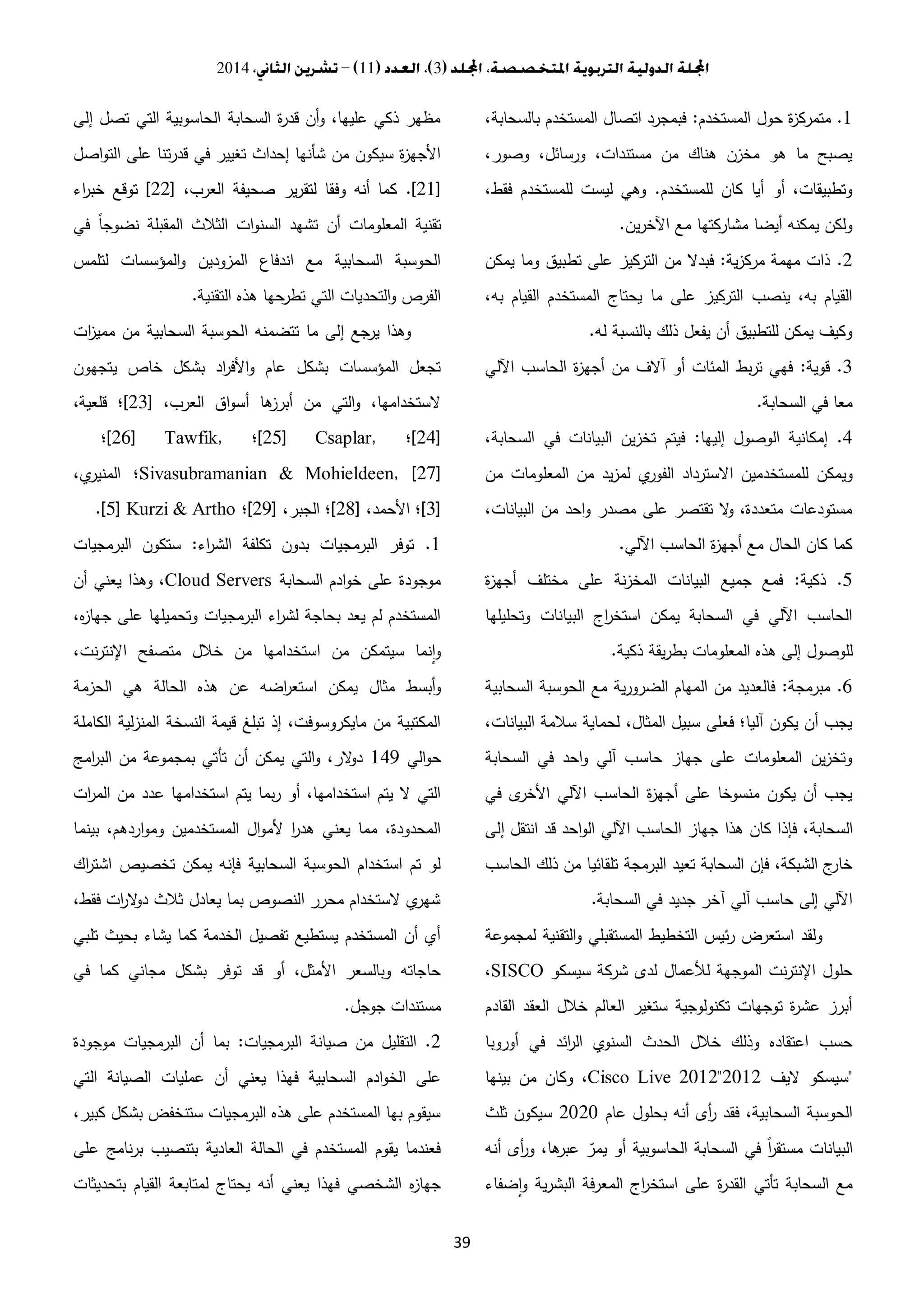 3112014
39
1.‫المستخدم‬ ‫حول‬ ‫ة‬‫ز‬‫متمرك‬:،‫بالسحابة‬ ‫المستخدم‬ ‫اتصال‬ ‫فبمجرد‬
،‫وصور‬ ،‫ورسائل‬ ،‫مستندات‬ ‫من‬ ‫هناك‬ ‫مخزن‬ ‫هو‬ ‫ما‬ ‫يصبح‬
‫للمستخدم‬ ‫كان‬ ‫أيا‬ ‫أو‬ ،‫وتطبيقات‬.،‫فقط‬ ‫للمستخدم‬ ‫ليست‬ ‫وهي‬
‫ين‬‫ر‬‫اآلخ‬ ‫مع‬ ‫مشاركتها‬ ‫أيضا‬ ‫يمكنه‬ ‫ولكن‬.
2.‫ية‬‫ز‬‫مرك‬ ‫مهمة‬ ‫ذات‬:‫التر‬ ‫من‬ ‫فبدال‬‫يمكن‬ ‫وما‬ ‫تطبيق‬ ‫على‬ ‫كيز‬
،‫به‬ ‫القيام‬ ‫المستخدم‬ ‫يحتاج‬ ‫ما‬ ‫على‬ ‫التركيز‬ ‫ينصب‬ ،‫به‬ ‫القيام‬
‫له‬ ‫بالنسبة‬ ‫ذلك‬ ‫يفعل‬ ‫أن‬ ‫للتطبيق‬ ‫يمكن‬ ‫وكيف‬.
3.‫قوية‬:‫اآللي‬ ‫الحاسب‬ ‫ة‬‫ز‬‫أجه‬ ‫من‬ ‫آالف‬ ‫أو‬ ‫المئات‬ ‫بط‬‫ر‬‫ت‬ ‫فهي‬
‫السحابة‬ ‫في‬ ‫معا‬.
4.‫إليها‬ ‫الوصول‬ ‫إمكانية‬:،‫السحابة‬ ‫في‬ ‫البيانات‬ ‫ين‬‫ز‬‫تخ‬ ‫فيتم‬
‫ويمكن‬‫من‬ ‫المعلومات‬ ‫من‬ ‫يد‬‫ز‬‫لم‬ ‫ي‬‫الفور‬ ‫االسترداد‬ ‫للمستخدمين‬
،‫البيانات‬ ‫من‬ ‫احد‬‫و‬ ‫مصدر‬ ‫على‬ ‫تقتصر‬ ‫ال‬‫و‬ ،‫متعددة‬ ‫مستودعات‬
‫اآللي‬ ‫الحاسب‬ ‫ة‬‫ز‬‫أجه‬ ‫مع‬ ‫الحال‬ ‫كان‬ ‫كما‬.
5.‫ذكية‬:‫ة‬‫ز‬‫أجه‬ ‫مختلف‬ ‫على‬ ‫نة‬‫ز‬‫المخ‬ ‫البيانات‬ ‫جميع‬ ‫فمع‬
‫وتحليلها‬ ‫البيانات‬ ‫اج‬‫ر‬‫استخ‬ ‫يمكن‬ ‫السحابة‬ ‫في‬ ‫اآللي‬ ‫الحاسب‬
‫إل‬ ‫للوصول‬‫ذكية‬ ‫يقة‬‫ر‬‫بط‬ ‫المعلومات‬ ‫هذه‬ ‫ى‬.
6.‫مبرمجة‬:‫السحابية‬ ‫الحوسبة‬ ‫مع‬ ‫ية‬‫ر‬‫الضرو‬ ‫المهام‬ ‫من‬ ‫فالعديد‬
،‫البيانات‬ ‫سالمة‬ ‫لحماية‬ ،‫المثال‬ ‫سبيل‬ ‫فعلى‬ ‫آليا؛‬ ‫يكون‬ ‫أن‬ ‫يجب‬
‫السحابة‬ ‫في‬ ‫احد‬‫و‬ ‫آلي‬ ‫حاسب‬ ‫جهاز‬ ‫على‬ ‫المعلومات‬ ‫ين‬‫ز‬‫وتخ‬
‫في‬ ‫ى‬‫األخر‬ ‫اآللي‬ ‫الحاسب‬ ‫ة‬‫ز‬‫أجه‬ ‫على‬ ‫منسوخا‬ ‫يكون‬ ‫أن‬ ‫يجب‬
‫السحابة‬‫إلى‬ ‫انتقل‬ ‫قد‬ ‫احد‬‫و‬‫ال‬ ‫اآللي‬ ‫الحاسب‬ ‫جهاز‬ ‫هذا‬ ‫كان‬ ‫فإذا‬ ،
‫الحاسب‬ ‫ذلك‬ ‫من‬ ‫تلقائيا‬ ‫البرمجة‬ ‫تعيد‬ ‫السحابة‬ ‫فإن‬ ،‫الشبكة‬ ‫ج‬‫خار‬
‫السحابة‬ ‫في‬ ‫جديد‬ ‫آخر‬ ‫آلي‬ ‫حاسب‬ ‫إلى‬ ‫اآللي‬.
‫لمجموعة‬ ‫التقنية‬‫و‬ ‫المستقبلي‬ ‫التخطيط‬ ‫ئيس‬‫ر‬ ‫استعرض‬ ‫ولقد‬
‫سيسكو‬ ‫شركة‬ ‫لدى‬ ‫لألعمال‬ ‫الموجهة‬ ‫نت‬‫ر‬‫اإلنت‬ ‫حلول‬SISCO،
‫القادم‬ ‫العقد‬ ‫خالل‬ ‫العالم‬ ‫ستغير‬ ‫تكنولوجية‬ ‫توجهات‬ ‫ة‬‫ر‬‫عش‬ ‫أبرز‬
‫أوروبا‬ ‫في‬ ‫ائد‬‫ر‬‫ال‬ ‫السنوي‬ ‫الحدث‬ ‫خالل‬ ‫وذلك‬ ‫اعتقاده‬ ‫حسب‬
"‫اليف‬ ‫سيسكو‬3.13Cisco Live 2012"‫بينها‬ ‫من‬ ‫وكان‬ ،
‫عام‬ ‫بحلول‬ ‫أنه‬ ‫أى‬‫ر‬ ‫فقد‬ ،‫السحابية‬ ‫الحوسبة‬3.3.‫ثلث‬ ‫سيكون‬
‫الحاسوبية‬ ‫السحابة‬ ‫في‬ ً‫ا‬‫ر‬‫مستق‬ ‫البيانات‬‫أنه‬ ‫أى‬‫ر‬‫و‬ ،‫ها‬‫عبر‬ ّ‫يمر‬ ‫أو‬
‫ضفاء‬‫ا‬‫و‬ ‫ية‬‫ر‬‫البش‬ ‫المعرفة‬ ‫اج‬‫ر‬‫استخ‬ ‫على‬ ‫ة‬‫ر‬‫القد‬ ‫تأتي‬ ‫السحابة‬ ‫مع‬
‫إلى‬ ‫تصل‬ ‫التي‬ ‫الحاسوبية‬ ‫السحابة‬ ‫ة‬‫ر‬‫قد‬ ‫أن‬‫و‬ ،‫عليها‬ ‫ذكي‬ ‫مظهر‬
‫اصل‬‫و‬‫الت‬ ‫على‬ ‫تنا‬‫ر‬‫قد‬ ‫في‬ ‫تغيير‬ ‫إحداث‬ ‫شأنها‬ ‫من‬ ‫سيكون‬ ‫ة‬‫ز‬‫األجه‬
[31.]،‫العرب‬ ‫صحيفة‬ ‫ير‬‫ر‬‫لتق‬ ‫وفقا‬ ‫أنه‬ ‫كما‬[33]‫اء‬‫ر‬‫خب‬ ‫توقع‬
‫تقنية‬‫في‬ ً‫ا‬‫نضوج‬ ‫المقبلة‬ ‫الثالث‬ ‫ات‬‫و‬‫السن‬ ‫تشهد‬ ‫أن‬ ‫المعلومات‬
‫لتلمس‬ ‫المؤسسات‬‫و‬ ‫المزودين‬ ‫اندفاع‬ ‫مع‬ ‫السحابية‬ ‫الحوسبة‬
‫التقنية‬ ‫هذه‬ ‫حها‬‫تطر‬ ‫التي‬ ‫التحديات‬‫و‬ ‫الفرص‬.
‫ات‬‫ز‬‫ممي‬ ‫من‬ ‫السحابية‬ ‫الحوسبة‬ ‫تتضمنه‬ ‫ما‬ ‫إلى‬ ‫جع‬‫ير‬ ‫وهذا‬
‫يتجهون‬ ‫خاص‬ ‫بشكل‬ ‫اد‬‫ر‬‫األف‬‫و‬ ‫عام‬ ‫بشكل‬ ‫المؤسسات‬ ‫تجعل‬
،‫العرب‬ ‫اق‬‫و‬‫أس‬ ‫ها‬‫أبرز‬ ‫من‬ ‫التي‬‫و‬ ،‫الستخدامها‬[33]،‫قلعية‬ ‫؛‬
[34]‫؛‬[25] Csaplar,‫؛‬[26] Tawfik,‫؛‬
Sivasubramanian & Mohieldeen, [27]،‫ي‬‫المنير‬ ‫؛‬
[3]،‫األحمد‬ ‫؛‬[32]‫الجب‬ ‫؛‬،‫ر‬[31]‫؛‬.[5] Kurzi & Artho
1.‫اء‬‫ر‬‫الش‬ ‫تكلفة‬ ‫بدون‬ ‫البرمجيات‬ ‫توفر‬:‫البرمجيات‬ ‫ستكون‬
‫السحابة‬ ‫ادم‬‫و‬‫خ‬ ‫على‬ ‫موجودة‬Cloud Servers‫أن‬ ‫يعني‬ ‫وهذا‬ ،
،‫ه‬‫ز‬‫جها‬ ‫على‬ ‫وتحميلها‬ ‫البرمجيات‬ ‫اء‬‫ر‬‫لش‬ ‫بحاجة‬ ‫يعد‬ ‫لم‬ ‫المستخدم‬
،‫نت‬‫ر‬‫اإلنت‬ ‫متصفح‬ ‫خالل‬ ‫من‬ ‫استخدامها‬ ‫من‬ ‫سيتمكن‬ ‫نما‬‫ا‬‫و‬
‫مثال‬ ‫أبسط‬‫و‬‫الحزمة‬ ‫هي‬ ‫الحالة‬ ‫هذه‬ ‫عن‬ ‫اضه‬‫ر‬‫استع‬ ‫يمكن‬
‫الكاملة‬ ‫لية‬‫ز‬‫المن‬ ‫النسخة‬ ‫قيمة‬ ‫تبلغ‬ ‫إذ‬ ،‫مايكروسوفت‬ ‫من‬ ‫المكتبية‬
‫الي‬‫و‬‫ح‬141‫امج‬‫ر‬‫الب‬ ‫من‬ ‫بمجموعة‬ ‫تأتي‬ ‫أن‬ ‫يمكن‬ ‫التي‬‫و‬ ،‫الر‬‫و‬‫د‬
‫ات‬‫ر‬‫الم‬ ‫من‬ ‫عدد‬ ‫استخدامها‬ ‫يتم‬ ‫بما‬‫ر‬ ‫أو‬ ،‫استخدامها‬ ‫يتم‬ ‫ال‬ ‫التي‬
‫و‬ ‫المستخدمين‬ ‫ال‬‫و‬‫ألم‬ ‫ا‬‫ر‬‫هد‬ ‫يعني‬ ‫مما‬ ،‫المحدودة‬‫بينما‬ ،‫اردهم‬‫و‬‫م‬
‫اك‬‫ر‬‫اشت‬ ‫تخصيص‬ ‫يمكن‬ ‫فإنه‬ ‫السحابية‬ ‫الحوسبة‬ ‫استخدام‬ ‫تم‬ ‫لو‬
،‫فقط‬ ‫ات‬‫ر‬‫ال‬‫و‬‫د‬ ‫ثالث‬ ‫يعادل‬ ‫بما‬ ‫النصوص‬ ‫محرر‬ ‫الستخدام‬ ‫ي‬‫شهر‬
‫تلبي‬ ‫بحيث‬ ‫يشاء‬ ‫كما‬ ‫الخدمة‬ ‫تفصيل‬ ‫يستطيع‬ ‫المستخدم‬ ‫أن‬ ‫أي‬
‫في‬ ‫كما‬ ‫مجاني‬ ‫بشكل‬ ‫توفر‬ ‫قد‬ ‫أو‬ ،‫األمثل‬ ‫وبالسعر‬ ‫حاجاته‬
‫جوجل‬ ‫مستندات‬.
2.‫من‬ ‫التقليل‬‫البرمجيات‬ ‫صيانة‬:‫موجودة‬ ‫البرمجيات‬ ‫أن‬ ‫بما‬
‫التي‬ ‫الصيانة‬ ‫عمليات‬ ‫أن‬ ‫يعني‬ ‫فهذا‬ ‫السحابية‬ ‫ادم‬‫و‬‫الخ‬ ‫على‬
،‫كبير‬ ‫بشكل‬ ‫ستنخفض‬ ‫البرمجيات‬ ‫هذه‬ ‫على‬ ‫المستخدم‬ ‫بها‬ ‫سيقوم‬
‫على‬ ‫نامج‬‫ر‬‫ب‬ ‫بتنصيب‬ ‫العادية‬ ‫الحالة‬ ‫في‬ ‫المستخدم‬ ‫يقوم‬ ‫فعندما‬
‫القيام‬ ‫لمتابعة‬ ‫يحتاج‬ ‫أنه‬ ‫يعني‬ ‫فهذا‬ ‫الشخصي‬ ‫ه‬‫ز‬‫جها‬‫بتحديثات‬
 