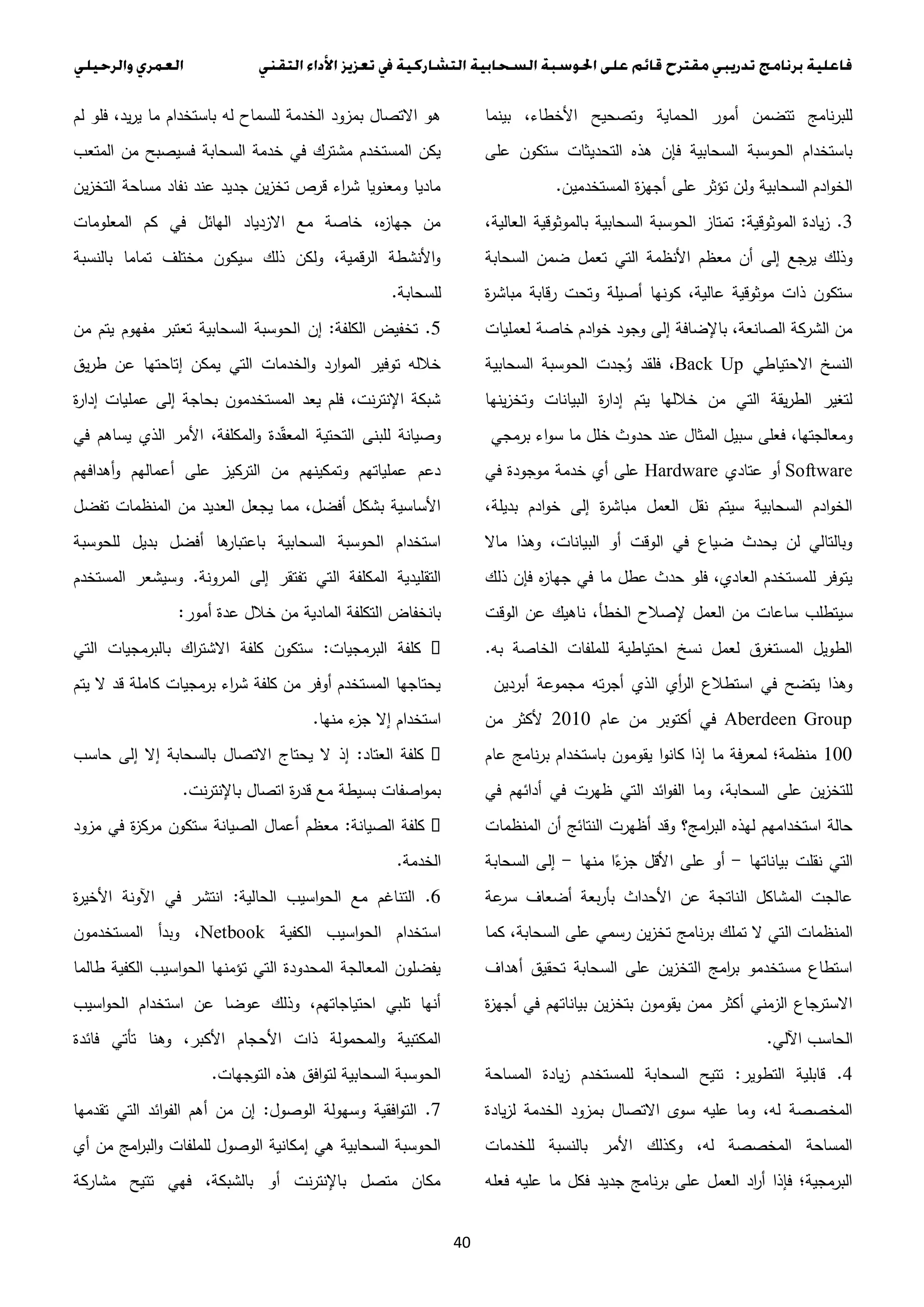 40
‫بينما‬ ،‫األخطاء‬ ‫وتصحيح‬ ‫الحماية‬ ‫أمور‬ ‫تتضمن‬ ‫للبرنامج‬
‫على‬ ‫ستكون‬ ‫التحديثات‬ ‫هذه‬ ‫فإن‬ ‫السحابية‬ ‫الحوسبة‬ ‫باستخدام‬
‫المستخدمين‬ ‫ة‬‫ز‬‫أجه‬ ‫على‬ ‫تؤثر‬ ‫ولن‬ ‫السحابية‬ ‫ادم‬‫و‬‫الخ‬.
3.‫الموثوقية‬ ‫يادة‬‫ز‬:،‫العالية‬ ‫بالموثوقية‬ ‫السحابية‬ ‫الحوسبة‬ ‫تمتاز‬
‫ال‬ ‫األنظمة‬ ‫معظم‬ ‫أن‬ ‫إلى‬ ‫جع‬‫ير‬ ‫وذلك‬‫السحابة‬ ‫ضمن‬ ‫تعمل‬ ‫تي‬
‫ة‬‫ر‬‫مباش‬ ‫رقابة‬ ‫وتحت‬ ‫أصيلة‬ ‫كونها‬ ،‫عالية‬ ‫موثوقية‬ ‫ذات‬ ‫ستكون‬
‫لعمليات‬ ‫خاصة‬ ‫ادم‬‫و‬‫خ‬ ‫وجود‬ ‫إلى‬ ‫باإلضافة‬ ،‫الصانعة‬ ‫الشركة‬ ‫من‬
‫االحتياطي‬ ‫النسخ‬Back Up‫السحابية‬ ‫الحوسبة‬ ‫جدت‬ُ‫و‬ ‫فلقد‬ ،
‫ينها‬‫ز‬‫وتخ‬ ‫البيانات‬ ‫ة‬‫ر‬‫إدا‬ ‫يتم‬ ‫خاللها‬ ‫من‬ ‫التي‬ ‫يقة‬‫ر‬‫الط‬ ‫لتغير‬
‫فعلى‬ ،‫ومعالجتها‬‫برمجي‬ ‫اء‬‫و‬‫س‬ ‫ما‬ ‫خلل‬ ‫حدوث‬ ‫عند‬ ‫المثال‬ ‫سبيل‬
Software‫عتادي‬ ‫أو‬Hardware‫في‬ ‫موجودة‬ ‫خدمة‬ ‫أي‬ ‫على‬
،‫بديلة‬ ‫ادم‬‫و‬‫خ‬ ‫إلى‬ ‫ة‬‫ر‬‫مباش‬ ‫العمل‬ ‫نقل‬ ‫سيتم‬ ‫السحابية‬ ‫ادم‬‫و‬‫الخ‬
‫ماال‬ ‫وهذا‬ ،‫البيانات‬ ‫أو‬ ‫الوقت‬ ‫في‬ ‫ضياع‬ ‫يحدث‬ ‫لن‬ ‫وبالتالي‬
‫ذلك‬ ‫فإن‬ ‫ه‬‫ز‬‫جها‬ ‫في‬ ‫ما‬ ‫عطل‬ ‫حدث‬ ‫فلو‬ ،‫العادي‬ ‫للمستخدم‬ ‫يتوفر‬
‫سي‬‫الوقت‬ ‫عن‬ ‫ناهيك‬ ،‫الخطأ‬ ‫إلصالح‬ ‫العمل‬ ‫من‬ ‫ساعات‬ ‫تطلب‬
‫به‬ ‫الخاصة‬ ‫للملفات‬ ‫احتياطية‬ ‫نسخ‬ ‫لعمل‬ ‫المستغرق‬ ‫الطويل‬.
‫أبردين‬ ‫مجموعة‬ ‫ته‬‫ر‬‫أج‬ ‫الذي‬ ‫أي‬‫ر‬‫ال‬ ‫استطالع‬ ‫في‬ ‫يتضح‬ ‫وهذا‬
Aberdeen Group‫عام‬ ‫من‬ ‫أكتوبر‬ ‫في‬3.1.‫من‬ ‫ألكثر‬
1..‫عا‬ ‫نامج‬‫ر‬‫ب‬ ‫باستخدام‬ ‫يقومون‬ ‫ا‬‫و‬‫كان‬ ‫إذا‬ ‫ما‬ ‫فة‬‫ر‬‫لمع‬ ‫منظمة؛‬‫م‬
‫في‬ ‫أدائهم‬ ‫في‬ ‫ظهرت‬ ‫التي‬ ‫ائد‬‫و‬‫الف‬ ‫وما‬ ،‫السحابة‬ ‫على‬ ‫ين‬‫ز‬‫للتخ‬
‫المنظمات‬ ‫أن‬ ‫النتائج‬ ‫أظهرت‬ ‫وقد‬ ‫امج؟‬‫ر‬‫الب‬ ‫لهذه‬ ‫استخدامهم‬ ‫حالة‬
‫بياناتها‬ ‫نقلت‬ ‫التي‬-‫منها‬ ‫ا‬ً‫ء‬‫جز‬ ‫األقل‬ ‫على‬ ‫أو‬-‫السحابة‬ ‫إلى‬
‫عة‬‫سر‬ ‫أضعاف‬ ‫بعة‬‫ر‬‫بأ‬ ‫األحداث‬ ‫عن‬ ‫الناتجة‬ ‫المشاكل‬ ‫عالجت‬
‫نامج‬‫ر‬‫ب‬ ‫تملك‬ ‫ال‬ ‫التي‬ ‫المنظمات‬‫كما‬ ،‫السحابة‬ ‫على‬ ‫رسمي‬ ‫ين‬‫ز‬‫تخ‬
‫أهداف‬ ‫تحقيق‬ ‫السحابة‬ ‫على‬ ‫ين‬‫ز‬‫التخ‬ ‫امج‬‫ر‬‫ب‬ ‫مستخدمو‬ ‫استطاع‬
‫ة‬‫ز‬‫أجه‬ ‫في‬ ‫بياناتهم‬ ‫ين‬‫ز‬‫بتخ‬ ‫يقومون‬ ‫ممن‬ ‫أكثر‬ ‫الزمني‬ ‫االسترجاع‬
‫اآللي‬ ‫الحاسب‬.
4.‫التطوير‬ ‫قابلية‬:‫المساحة‬ ‫يادة‬‫ز‬ ‫للمستخدم‬ ‫السحابة‬ ‫تتيح‬
‫يادة‬‫ز‬‫ل‬ ‫الخدمة‬ ‫بمزود‬ ‫االتصال‬ ‫سوى‬ ‫عليه‬ ‫وما‬ ،‫له‬ ‫المخصصة‬
‫للخدمات‬ ‫بالنسبة‬ ‫األمر‬ ‫وكذلك‬ ،‫له‬ ‫المخصصة‬ ‫المساحة‬
‫فعله‬ ‫عليه‬ ‫ما‬ ‫فكل‬ ‫جديد‬ ‫نامج‬‫ر‬‫ب‬ ‫على‬ ‫العمل‬ ‫اد‬‫ر‬‫أ‬ ‫فإذا‬ ‫البرمجية؛‬
‫م‬ ‫باستخدام‬ ‫له‬ ‫للسماح‬ ‫الخدمة‬ ‫بمزود‬ ‫االتصال‬ ‫هو‬‫لم‬ ‫فلو‬ ،‫يد‬‫ر‬‫ي‬ ‫ا‬
‫المتعب‬ ‫من‬ ‫فسيصبح‬ ‫السحابة‬ ‫خدمة‬ ‫في‬ ‫مشترك‬ ‫المستخدم‬ ‫يكن‬
‫ين‬‫ز‬‫التخ‬ ‫مساحة‬ ‫نفاد‬ ‫عند‬ ‫جديد‬ ‫ين‬‫ز‬‫تخ‬ ‫قرص‬ ‫اء‬‫ر‬‫ش‬ ‫ومعنويا‬ ‫ماديا‬
‫المعلومات‬ ‫كم‬ ‫في‬ ‫الهائل‬ ‫االزدياد‬ ‫مع‬ ‫خاصة‬ ،‫ه‬‫ز‬‫جها‬ ‫من‬
‫بالنسبة‬ ‫تماما‬ ‫مختلف‬ ‫سيكون‬ ‫ذلك‬ ‫ولكن‬ ،‫الرقمية‬ ‫األنشطة‬‫و‬
‫للسحابة‬.
5.‫الكلفة‬ ‫تخفيض‬:‫إن‬‫من‬ ‫يتم‬ ‫مفهوم‬ ‫تعتبر‬ ‫السحابية‬ ‫الحوسبة‬
‫يق‬‫ر‬‫ط‬ ‫عن‬ ‫إتاحتها‬ ‫يمكن‬ ‫التي‬ ‫الخدمات‬‫و‬ ‫ارد‬‫و‬‫الم‬ ‫توفير‬ ‫خالله‬
‫ة‬‫ر‬‫إدا‬ ‫عمليات‬ ‫إلى‬ ‫بحاجة‬ ‫المستخدمون‬ ‫يعد‬ ‫فلم‬ ،‫نت‬‫ر‬‫اإلنت‬ ‫شبكة‬
‫في‬ ‫يساهم‬ ‫الذي‬ ‫األمر‬ ،‫المكلفة‬‫و‬ ‫دة‬ّ‫ق‬‫المع‬ ‫التحتية‬ ‫للبنى‬ ‫وصيانة‬
‫أه‬‫و‬ ‫أعمالهم‬ ‫على‬ ‫التركيز‬ ‫من‬ ‫وتمكينهم‬ ‫عملياتهم‬ ‫دعم‬‫دافهم‬
‫تفضل‬ ‫المنظمات‬ ‫من‬ ‫العديد‬ ‫يجعل‬ ‫مما‬ ،‫أفضل‬ ‫بشكل‬ ‫األساسية‬
‫للحوسبة‬ ‫بديل‬ ‫أفضل‬ ‫ها‬‫باعتبار‬ ‫السحابية‬ ‫الحوسبة‬ ‫استخدام‬
‫المرونة‬ ‫إلى‬ ‫تفتقر‬ ‫التي‬ ‫المكلفة‬ ‫التقليدية‬.‫المستخدم‬ ‫وسيشعر‬
‫أمور‬ ‫عدة‬ ‫خالل‬ ‫من‬ ‫المادية‬ ‫التكلفة‬ ‫بانخفاض‬:
‫البرمجيات‬ ‫كلفة‬:‫بالبرم‬ ‫اك‬‫ر‬‫االشت‬ ‫كلفة‬ ‫ستكون‬‫التي‬ ‫جيات‬
‫يتم‬ ‫ال‬ ‫قد‬ ‫كاملة‬ ‫برمجيات‬ ‫اء‬‫ر‬‫ش‬ ‫كلفة‬ ‫من‬ ‫أوفر‬ ‫المستخدم‬ ‫يحتاجها‬
‫منها‬ ‫ء‬‫جز‬ ‫إال‬ ‫استخدام‬.
‫العتاد‬ ‫كلفة‬:‫حاسب‬ ‫إلى‬ ‫إال‬ ‫بالسحابة‬ ‫االتصال‬ ‫يحتاج‬ ‫ال‬ ‫إذ‬
‫نت‬‫ر‬‫باإلنت‬ ‫اتصال‬ ‫ة‬‫ر‬‫قد‬ ‫مع‬ ‫بسيطة‬ ‫اصفات‬‫و‬‫بم‬.
‫الصيانة‬ ‫كلفة‬:‫مزود‬ ‫في‬ ‫ة‬‫ز‬‫مرك‬ ‫ستكون‬ ‫الصيانة‬ ‫أعمال‬ ‫معظم‬
‫الخدمة‬.
6.‫الحالية‬ ‫اسيب‬‫و‬‫الح‬ ‫مع‬ ‫التناغم‬:‫ة‬‫ر‬‫األخي‬ ‫اآلونة‬ ‫في‬ ‫انتشر‬
‫الكفية‬ ‫اسيب‬‫و‬‫الح‬ ‫استخدام‬Netbook‫المستخدمون‬ ‫وبدأ‬ ،
‫طالما‬ ‫الكفية‬ ‫اسيب‬‫و‬‫الح‬ ‫تؤمنها‬ ‫التي‬ ‫المحدودة‬ ‫المعالجة‬ ‫يفضلون‬
‫اسيب‬‫و‬‫الح‬ ‫استخدام‬ ‫عن‬ ‫عوضا‬ ‫وذلك‬ ،‫احتياجاتهم‬ ‫تلبي‬ ‫أنها‬
‫وهنا‬ ،‫األكبر‬ ‫األحجام‬ ‫ذات‬ ‫المحمولة‬‫و‬ ‫المكتبية‬‫فائدة‬ ‫تأتي‬
‫التوجهات‬ ‫هذه‬ ‫افق‬‫و‬‫لت‬ ‫السحابية‬ ‫الحوسبة‬.
7.‫الوصول‬ ‫وسهولة‬ ‫افقية‬‫و‬‫الت‬:‫تقدمها‬ ‫التي‬ ‫ائد‬‫و‬‫الف‬ ‫أهم‬ ‫من‬ ‫إن‬
‫أي‬ ‫من‬ ‫امج‬‫ر‬‫الب‬‫و‬ ‫للملفات‬ ‫الوصول‬ ‫إمكانية‬ ‫هي‬ ‫السحابية‬ ‫الحوسبة‬
‫مشاركة‬ ‫تتيح‬ ‫فهي‬ ،‫بالشبكة‬ ‫أو‬ ‫نت‬‫ر‬‫باإلنت‬ ‫متصل‬ ‫مكان‬
 