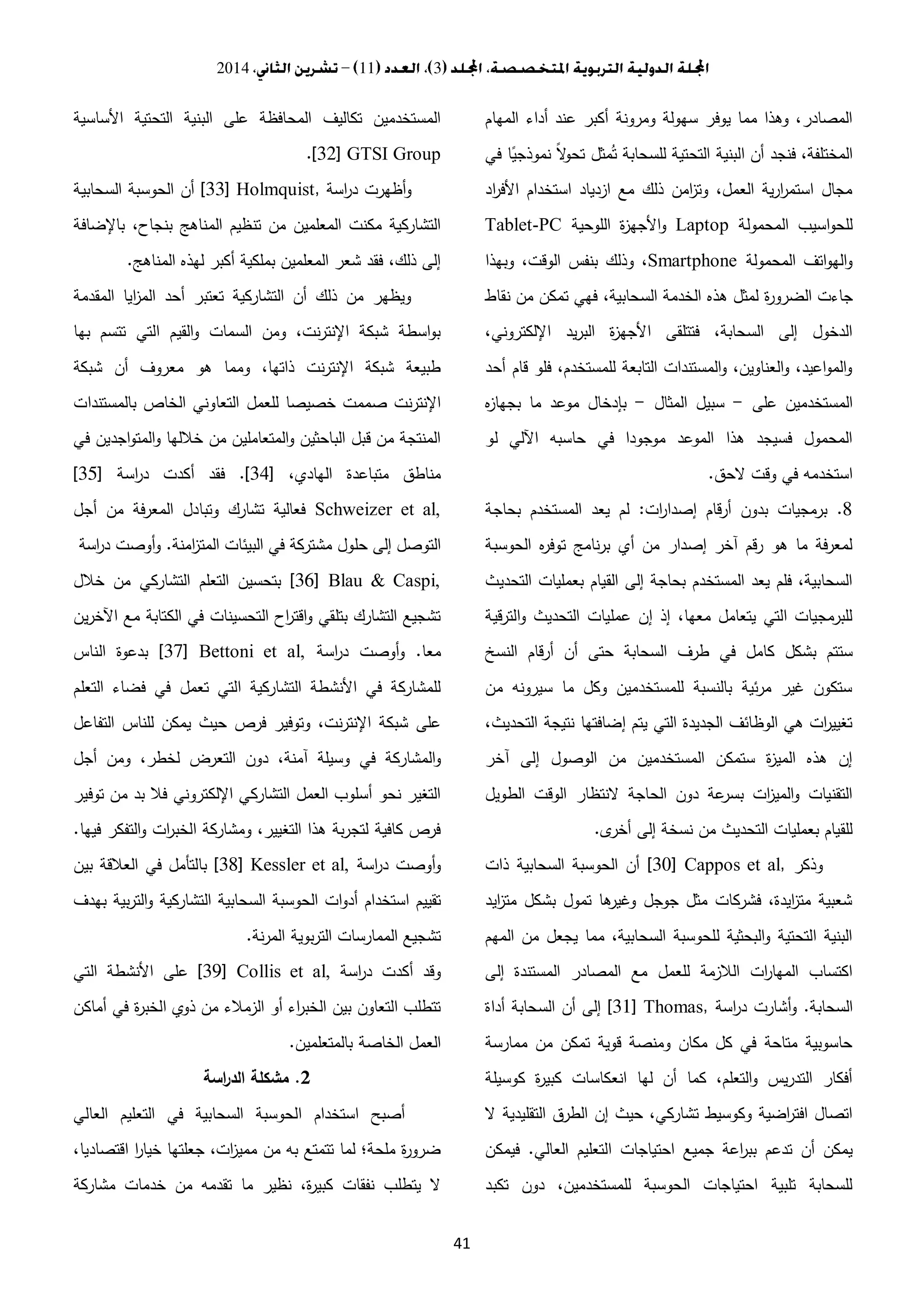 3112014
41
‫ع‬ ‫أكبر‬ ‫ومرونة‬ ‫سهولة‬ ‫يوفر‬ ‫مما‬ ‫وهذا‬ ،‫المصادر‬‫المهام‬ ‫أداء‬ ‫ند‬
‫في‬ ‫ا‬ً‫نموذجي‬ ً‫ال‬‫و‬‫تح‬ ‫مثل‬ُ‫ت‬ ‫للسحابة‬ ‫التحتية‬ ‫البنية‬ ‫أن‬ ‫فنجد‬ ،‫المختلفة‬
‫اد‬‫ر‬‫األف‬ ‫استخدام‬ ‫ازدياد‬ ‫مع‬ ‫ذلك‬ ‫امن‬‫ز‬‫وت‬ ،‫العمل‬ ‫ية‬‫ر‬‫ا‬‫ر‬‫استم‬ ‫مجال‬
‫المحمولة‬ ‫اسيب‬‫و‬‫للح‬Laptop‫اللوحية‬ ‫ة‬‫ز‬‫األجه‬‫و‬Tablet-PC
‫المحمولة‬ ‫اتف‬‫و‬‫اله‬‫و‬Smartphone‫وبهذا‬ ،‫الوقت‬ ‫بنفس‬ ‫وذلك‬ ،
‫ة‬‫ر‬‫الضرو‬ ‫جاءت‬‫نقاط‬ ‫من‬ ‫تمكن‬ ‫فهي‬ ،‫السحابية‬ ‫الخدمة‬ ‫هذه‬ ‫لمثل‬
،‫اإللكتروني‬ ‫يد‬‫ر‬‫الب‬ ‫ة‬‫ز‬‫األجه‬ ‫فتتلقى‬ ،‫السحابة‬ ‫إلى‬ ‫الدخول‬
‫أحد‬ ‫قام‬ ‫فلو‬ ،‫للمستخدم‬ ‫التابعة‬ ‫المستندات‬‫و‬ ،‫العناوين‬‫و‬ ،‫اعيد‬‫و‬‫الم‬‫و‬
‫على‬ ‫المستخدمين‬-‫المثال‬ ‫سبيل‬-‫ه‬‫ز‬‫بجها‬ ‫ما‬ ‫موعد‬ ‫بإدخال‬
‫ا‬ ‫حاسبه‬ ‫في‬ ‫موجودا‬ ‫الموعد‬ ‫هذا‬ ‫فسيجد‬ ‫المحمول‬‫لو‬ ‫آللي‬
‫الحق‬ ‫وقت‬ ‫في‬ ‫استخدمه‬.
8.‫ات‬‫ر‬‫إصدا‬ ‫قام‬‫ر‬‫أ‬ ‫بدون‬ ‫برمجيات‬:‫بحاجة‬ ‫المستخدم‬ ‫يعد‬ ‫لم‬
‫الحوسبة‬ ‫ه‬‫ر‬‫توف‬ ‫نامج‬‫ر‬‫ب‬ ‫أي‬ ‫من‬ ‫إصدار‬ ‫آخر‬ ‫رقم‬ ‫هو‬ ‫ما‬ ‫لمعرفة‬
‫التحديث‬ ‫بعمليات‬ ‫القيام‬ ‫إلى‬ ‫بحاجة‬ ‫المستخدم‬ ‫يعد‬ ‫فلم‬ ،‫السحابية‬
‫قية‬‫ر‬‫الت‬‫و‬ ‫التحديث‬ ‫عمليات‬ ‫إن‬ ‫إذ‬ ،‫معها‬ ‫يتعامل‬ ‫التي‬ ‫للبرمجيات‬
‫ست‬‫النسخ‬ ‫أرقام‬ ‫أن‬ ‫حتى‬ ‫السحابة‬ ‫طرف‬ ‫في‬ ‫كامل‬ ‫بشكل‬ ‫تم‬
‫من‬ ‫سيرونه‬ ‫ما‬ ‫وكل‬ ‫للمستخدمين‬ ‫بالنسبة‬ ‫ئية‬‫ر‬‫م‬ ‫غير‬ ‫ستكون‬
،‫التحديث‬ ‫نتيجة‬ ‫إضافتها‬ ‫يتم‬ ‫التي‬ ‫الجديدة‬ ‫الوظائف‬ ‫هي‬ ‫ات‬‫ر‬‫تغيي‬
‫آخر‬ ‫إلى‬ ‫الوصول‬ ‫من‬ ‫المستخدمين‬ ‫ستمكن‬ ‫ة‬‫ز‬‫المي‬ ‫هذه‬ ‫إن‬
‫الوقت‬ ‫النتظار‬ ‫الحاجة‬ ‫دون‬ ‫عة‬‫بسر‬ ‫ات‬‫ز‬‫المي‬‫و‬ ‫التقنيات‬‫الطويل‬
‫أخرى‬ ‫إلى‬ ‫نسخة‬ ‫من‬ ‫التحديث‬ ‫بعمليات‬ ‫للقيام‬.
‫وذكر‬[30] Cappos et al,‫ذات‬ ‫السحابية‬ ‫الحوسبة‬ ‫أن‬
‫ايد‬‫ز‬‫مت‬ ‫بشكل‬ ‫تمول‬ ‫ها‬‫وغير‬ ‫جوجل‬ ‫مثل‬ ‫فشركات‬ ،‫ايدة‬‫ز‬‫مت‬ ‫شعبية‬
‫المهم‬ ‫من‬ ‫يجعل‬ ‫مما‬ ،‫السحابية‬ ‫للحوسبة‬ ‫البحثية‬‫و‬ ‫التحتية‬ ‫البنية‬
‫المصادر‬ ‫مع‬ ‫للعمل‬ ‫الالزمة‬ ‫ات‬‫ر‬‫المها‬ ‫اكتساب‬‫إلى‬ ‫المستندة‬
‫السحابة‬.‫اسة‬‫ر‬‫د‬ ‫أشارت‬‫و‬[31] Thomas,‫أداة‬ ‫السحابة‬ ‫أن‬ ‫إلى‬
‫ممارسة‬ ‫من‬ ‫تمكن‬ ‫قوية‬ ‫ومنصة‬ ‫مكان‬ ‫كل‬ ‫في‬ ‫متاحة‬ ‫حاسوبية‬
‫كوسيلة‬ ‫ة‬‫ر‬‫كبي‬ ‫انعكاسات‬ ‫لها‬ ‫أن‬ ‫كما‬ ،‫التعلم‬‫و‬ ‫يس‬‫ر‬‫التد‬ ‫أفكار‬
‫ال‬ ‫التقليدية‬ ‫الطرق‬ ‫إن‬ ‫حيث‬ ،‫تشاركي‬ ‫وكوسيط‬ ‫اضية‬‫ر‬‫افت‬ ‫اتصال‬
‫جميع‬ ‫اعة‬‫ر‬‫بب‬ ‫تدعم‬ ‫أن‬ ‫يمكن‬‫العالي‬ ‫التعليم‬ ‫احتياجات‬.‫فيمكن‬
‫تكبد‬ ‫دون‬ ،‫للمستخدمين‬ ‫الحوسبة‬ ‫احتياجات‬ ‫تلبية‬ ‫للسحابة‬
‫األساسية‬ ‫التحتية‬ ‫البنية‬ ‫على‬ ‫المحافظة‬ ‫تكاليف‬ ‫المستخدمين‬
.[32] GTSI Group
‫اسة‬‫ر‬‫د‬ ‫أظهرت‬‫و‬[33] Holmquist,‫السحابية‬ ‫الحوسبة‬ ‫أن‬
‫بنجا‬ ‫المناهج‬ ‫تنظيم‬ ‫من‬ ‫المعلمين‬ ‫مكنت‬ ‫التشاركية‬‫باإلضافة‬ ،‫ح‬
‫المناهج‬ ‫لهذه‬ ‫أكبر‬ ‫بملكية‬ ‫المعلمين‬ ‫شعر‬ ‫فقد‬ ،‫ذلك‬ ‫إلى‬.
‫المقدمة‬ ‫ايا‬‫ز‬‫الم‬ ‫أحد‬ ‫تعتبر‬ ‫التشاركية‬ ‫أن‬ ‫ذلك‬ ‫من‬ ‫ويظهر‬
‫بها‬ ‫تتسم‬ ‫التي‬ ‫القيم‬‫و‬ ‫السمات‬ ‫ومن‬ ،‫نت‬‫ر‬‫اإلنت‬ ‫شبكة‬ ‫اسطة‬‫و‬‫ب‬
‫شبكة‬ ‫أن‬ ‫معروف‬ ‫هو‬ ‫ومما‬ ،‫ذاتها‬ ‫نت‬‫ر‬‫اإلنت‬ ‫شبكة‬ ‫طبيعة‬
‫التعا‬ ‫للعمل‬ ‫خصيصا‬ ‫صممت‬ ‫نت‬‫ر‬‫اإلنت‬‫بالمستندات‬ ‫الخاص‬ ‫وني‬
‫في‬ ‫اجدين‬‫و‬‫المت‬‫و‬ ‫خاللها‬ ‫من‬ ‫المتعاملين‬‫و‬ ‫الباحثين‬ ‫قبل‬ ‫من‬ ‫المنتجة‬
،‫الهادي‬ ‫متباعدة‬ ‫مناطق‬[34.]‫اسة‬‫ر‬‫د‬ ‫أكدت‬ ‫فقد‬[35]
Schweizer et al,‫أجل‬ ‫من‬ ‫فة‬‫ر‬‫المع‬ ‫وتبادل‬ ‫تشارك‬ ‫فعالية‬
‫امنة‬‫ز‬‫المت‬ ‫البيئات‬ ‫في‬ ‫مشتركة‬ ‫حلول‬ ‫إلى‬ ‫التوصل‬.‫اسة‬‫ر‬‫د‬ ‫أوصت‬‫و‬
[36] Blau & Caspi,‫خالل‬ ‫من‬ ‫التشاركي‬ ‫التعلم‬ ‫بتحسين‬
‫ين‬‫ر‬‫اآلخ‬ ‫مع‬ ‫الكتابة‬ ‫في‬ ‫التحسينات‬ ‫اح‬‫ر‬‫اقت‬‫و‬ ‫بتلقي‬ ‫التشارك‬ ‫تشجيع‬
‫معا‬.‫اسة‬‫ر‬‫د‬ ‫أوصت‬‫و‬[37] Bettoni et al,‫الناس‬ ‫بدعوة‬
‫التعلم‬ ‫فضاء‬ ‫في‬ ‫تعمل‬ ‫التي‬ ‫التشاركية‬ ‫األنشطة‬ ‫في‬ ‫للمشاركة‬
‫التفاعل‬ ‫للناس‬ ‫يمكن‬ ‫حيث‬ ‫فرص‬ ‫وتوفير‬ ،‫نت‬‫ر‬‫اإلنت‬ ‫شبكة‬ ‫على‬
‫المشار‬‫و‬‫أجل‬ ‫ومن‬ ،‫لخطر‬ ‫التعرض‬ ‫دون‬ ،‫آمنة‬ ‫وسيلة‬ ‫في‬ ‫كة‬
‫توفير‬ ‫من‬ ‫بد‬ ‫فال‬ ‫اإللكتروني‬ ‫التشاركي‬ ‫العمل‬ ‫أسلوب‬ ‫نحو‬ ‫التغير‬
‫فيها‬ ‫التفكر‬‫و‬ ‫ات‬‫ر‬‫الخب‬ ‫ومشاركة‬ ،‫التغيير‬ ‫هذا‬ ‫بة‬‫ر‬‫لتج‬ ‫كافية‬ ‫فرص‬.
‫اسة‬‫ر‬‫د‬ ‫أوصت‬‫و‬[38] Kessler et al,‫بين‬ ‫العالقة‬ ‫في‬ ‫بالتأمل‬
‫ال‬ ‫السحابية‬ ‫الحوسبة‬ ‫ات‬‫و‬‫أد‬ ‫استخدام‬ ‫تقييم‬‫بهدف‬ ‫بية‬‫ر‬‫الت‬‫و‬ ‫تشاركية‬
‫نة‬‫ر‬‫الم‬ ‫بوية‬‫ر‬‫الت‬ ‫الممارسات‬ ‫تشجيع‬.
‫اسة‬‫ر‬‫د‬ ‫أكدت‬ ‫وقد‬[39] Collis et al,‫التي‬ ‫األنشطة‬ ‫على‬
‫أماكن‬ ‫في‬ ‫ة‬‫ر‬‫الخب‬ ‫ذوي‬ ‫من‬ ‫الزمالء‬ ‫أو‬ ‫اء‬‫ر‬‫الخب‬ ‫بين‬ ‫التعاون‬ ‫تتطلب‬
‫بالمتعلمين‬ ‫الخاصة‬ ‫العمل‬.
2.‫اسة‬‫ر‬‫الد‬ ‫مشكلة‬
‫العالي‬ ‫التعليم‬ ‫في‬ ‫السحابية‬ ‫الحوسبة‬ ‫استخدام‬ ‫أصبح‬
،‫اقتصاديا‬ ‫ا‬‫ر‬‫خيا‬ ‫جعلتها‬ ،‫ات‬‫ز‬‫ممي‬ ‫من‬ ‫به‬ ‫تتمتع‬ ‫لما‬ ‫ملحة؛‬ ‫ة‬‫ر‬‫ضرو‬
‫مشاركة‬ ‫خدمات‬ ‫من‬ ‫تقدمه‬ ‫ما‬ ‫نظير‬ ،‫ة‬‫ر‬‫كبي‬ ‫نفقات‬ ‫يتطلب‬ ‫ال‬
 