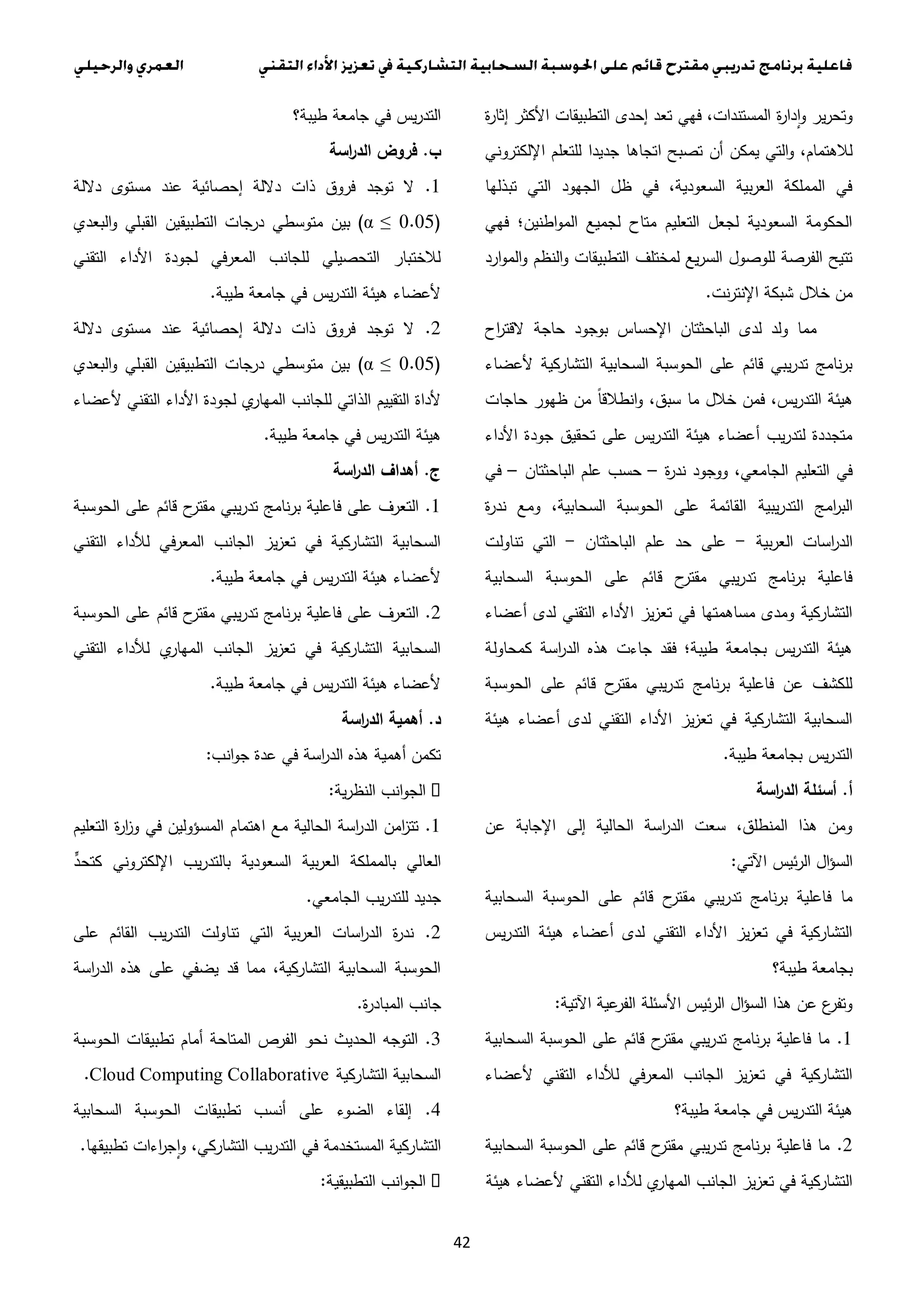 42
‫ة‬‫ر‬‫إثا‬ ‫األكثر‬ ‫التطبيقات‬ ‫إحدى‬ ‫تعد‬ ‫فهي‬ ،‫المستندات‬ ‫ة‬‫ر‬‫دا‬‫ا‬‫و‬ ‫ير‬‫ر‬‫وتح‬
‫اتجاها‬ ‫تصبح‬ ‫أن‬ ‫يمكن‬ ‫التي‬‫و‬ ،‫لالهتمام‬‫اإللكتروني‬ ‫للتعلم‬ ‫جديدا‬
‫تبذلها‬ ‫التي‬ ‫الجهود‬ ‫ظل‬ ‫في‬ ،‫السعودية‬ ‫بية‬‫ر‬‫الع‬ ‫المملكة‬ ‫في‬
‫فهي‬ ‫اطنين؛‬‫و‬‫الم‬ ‫لجميع‬ ‫متاح‬ ‫التعليم‬ ‫لجعل‬ ‫السعودية‬ ‫الحكومة‬
‫ارد‬‫و‬‫الم‬‫و‬ ‫النظم‬‫و‬ ‫التطبيقات‬ ‫لمختلف‬ ‫يع‬‫ر‬‫الس‬ ‫للوصول‬ ‫الفرصة‬ ‫تتيح‬
‫نت‬‫ر‬‫اإلنت‬ ‫شبكة‬ ‫خالل‬ ‫من‬.
‫بوجو‬ ‫اإلحساس‬ ‫الباحثتان‬ ‫لدى‬ ‫ولد‬ ‫مما‬‫اح‬‫ر‬‫القت‬ ‫حاجة‬ ‫د‬
‫ألعضاء‬ ‫التشاركية‬ ‫السحابية‬ ‫الحوسبة‬ ‫على‬ ‫قائم‬ ‫يبي‬‫ر‬‫تد‬ ‫نامج‬‫ر‬‫ب‬
‫حاجات‬ ‫ظهور‬ ‫من‬ ً‫ا‬‫انطالق‬‫و‬ ،‫سبق‬ ‫ما‬ ‫خالل‬ ‫فمن‬ ،‫يس‬‫ر‬‫التد‬ ‫هيئة‬
‫األداء‬ ‫جودة‬ ‫تحقيق‬ ‫على‬ ‫يس‬‫ر‬‫التد‬ ‫هيئة‬ ‫أعضاء‬ ‫يب‬‫ر‬‫لتد‬ ‫متجددة‬
‫ة‬‫ر‬‫ند‬ ‫ووجود‬ ،‫الجامعي‬ ‫التعليم‬ ‫في‬–‫الباحثتان‬ ‫علم‬ ‫حسب‬–‫في‬
‫يبية‬‫ر‬‫التد‬ ‫امج‬‫ر‬‫الب‬‫ة‬‫ر‬‫ند‬ ‫ومع‬ ،‫السحابية‬ ‫الحوسبة‬ ‫على‬ ‫القائمة‬
‫بية‬‫ر‬‫الع‬ ‫اسات‬‫ر‬‫الد‬-‫الباحثتان‬ ‫علم‬ ‫حد‬ ‫على‬-‫تناولت‬ ‫التي‬
‫السحابية‬ ‫الحوسبة‬ ‫على‬ ‫قائم‬ ‫ح‬‫مقتر‬ ‫يبي‬‫ر‬‫تد‬ ‫نامج‬‫ر‬‫ب‬ ‫فاعلية‬
‫أعضاء‬ ‫لدى‬ ‫التقني‬ ‫األداء‬ ‫يز‬‫ز‬‫تع‬ ‫في‬ ‫مساهمتها‬ ‫ومدى‬ ‫التشاركية‬
‫كمحاول‬ ‫اسة‬‫ر‬‫الد‬ ‫هذه‬ ‫جاءت‬ ‫فقد‬ ‫طيبة؛‬ ‫بجامعة‬ ‫يس‬‫ر‬‫التد‬ ‫هيئة‬‫ة‬
‫الحوسبة‬ ‫على‬ ‫قائم‬ ‫ح‬‫مقتر‬ ‫يبي‬‫ر‬‫تد‬ ‫نامج‬‫ر‬‫ب‬ ‫فاعلية‬ ‫عن‬ ‫للكشف‬
‫هيئة‬ ‫أعضاء‬ ‫لدى‬ ‫التقني‬ ‫األداء‬ ‫يز‬‫ز‬‫تع‬ ‫في‬ ‫التشاركية‬ ‫السحابية‬
‫طيبة‬ ‫بجامعة‬ ‫يس‬‫ر‬‫التد‬.
‫أ‬.‫اسة‬‫ر‬‫الد‬ ‫أسئلة‬
‫عن‬ ‫اإلجابة‬ ‫إلى‬ ‫الحالية‬ ‫اسة‬‫ر‬‫الد‬ ‫سعت‬ ،‫المنطلق‬ ‫هذا‬ ‫ومن‬
‫اآلتي‬ ‫ئيس‬‫ر‬‫ال‬ ‫ال‬‫ؤ‬‫الس‬:
‫قائ‬ ‫ح‬‫مقتر‬ ‫يبي‬‫ر‬‫تد‬ ‫نامج‬‫ر‬‫ب‬ ‫فاعلية‬ ‫ما‬‫السحابية‬ ‫الحوسبة‬ ‫على‬ ‫م‬
‫يس‬‫ر‬‫التد‬ ‫هيئة‬ ‫أعضاء‬ ‫لدى‬ ‫التقني‬ ‫األداء‬ ‫يز‬‫ز‬‫تع‬ ‫في‬ ‫التشاركية‬
‫طيبة؟‬ ‫بجامعة‬
‫اآلتية‬ ‫عية‬‫الفر‬ ‫األسئلة‬ ‫ئيس‬‫ر‬‫ال‬ ‫ال‬‫ؤ‬‫الس‬ ‫هذا‬ ‫عن‬ ‫ع‬‫وتفر‬:
1.‫السحابية‬ ‫الحوسبة‬ ‫على‬ ‫قائم‬ ‫ح‬‫مقتر‬ ‫يبي‬‫ر‬‫تد‬ ‫نامج‬‫ر‬‫ب‬ ‫فاعلية‬ ‫ما‬
‫ألعضاء‬ ‫التقني‬ ‫لألداء‬ ‫في‬‫ر‬‫المع‬ ‫الجانب‬ ‫يز‬‫ز‬‫تع‬ ‫في‬ ‫التشاركية‬
‫طيبة؟‬ ‫جامعة‬ ‫في‬ ‫يس‬‫ر‬‫التد‬ ‫هيئة‬
2.‫السحابية‬ ‫الحوسبة‬ ‫على‬ ‫قائم‬ ‫ح‬‫مقتر‬ ‫يبي‬‫ر‬‫تد‬ ‫نامج‬‫ر‬‫ب‬ ‫فاعلية‬ ‫ما‬
‫هيئة‬ ‫ألعضاء‬ ‫التقني‬ ‫لألداء‬ ‫ي‬‫المهار‬ ‫الجانب‬ ‫يز‬‫ز‬‫تع‬ ‫في‬ ‫التشاركية‬
‫طيبة؟‬ ‫جامعة‬ ‫في‬ ‫يس‬‫ر‬‫التد‬
‫ب‬.‫اسة‬‫ر‬‫الد‬ ‫فروض‬
1.‫داللة‬ ‫مستوى‬ ‫عند‬ ‫إحصائية‬ ‫داللة‬ ‫ذات‬ ‫فروق‬ ‫توجد‬ ‫ال‬
(...0α ≤)‫بين‬‫البعدي‬‫و‬ ‫القبلي‬ ‫التطبيقين‬ ‫درجات‬ ‫متوسطي‬
‫التقني‬ ‫األداء‬ ‫لجودة‬ ‫المعرفي‬ ‫للجانب‬ ‫التحصيلي‬ ‫لالختبار‬
‫طيبة‬ ‫جامعة‬ ‫في‬ ‫يس‬‫ر‬‫التد‬ ‫هيئة‬ ‫ألعضاء‬.
2.‫داللة‬ ‫مستوى‬ ‫عند‬ ‫إحصائية‬ ‫داللة‬ ‫ذات‬ ‫فروق‬ ‫توجد‬ ‫ال‬
(...0α ≤)‫البعدي‬‫و‬ ‫القبلي‬ ‫التطبيقين‬ ‫درجات‬ ‫متوسطي‬ ‫بين‬
‫للجانب‬ ‫الذاتي‬ ‫التقييم‬ ‫ألداة‬‫ألعضاء‬ ‫التقني‬ ‫األداء‬ ‫لجودة‬ ‫ي‬‫المهار‬
‫طيبة‬ ‫جامعة‬ ‫في‬ ‫يس‬‫ر‬‫التد‬ ‫هيئة‬.
‫ج‬.‫اسة‬‫ر‬‫الد‬ ‫أهداف‬
1.‫الحوسبة‬ ‫على‬ ‫قائم‬ ‫ح‬‫مقتر‬ ‫يبي‬‫ر‬‫تد‬ ‫نامج‬‫ر‬‫ب‬ ‫فاعلية‬ ‫على‬ ‫التعرف‬
‫التقني‬ ‫لألداء‬ ‫في‬‫ر‬‫المع‬ ‫الجانب‬ ‫يز‬‫ز‬‫تع‬ ‫في‬ ‫التشاركية‬ ‫السحابية‬
‫طيبة‬ ‫جامعة‬ ‫في‬ ‫يس‬‫ر‬‫التد‬ ‫هيئة‬ ‫ألعضاء‬.
3.‫الحوسبة‬ ‫على‬ ‫قائم‬ ‫ح‬‫مقتر‬ ‫يبي‬‫ر‬‫تد‬ ‫نامج‬‫ر‬‫ب‬ ‫فاعلية‬ ‫على‬ ‫التعرف‬
‫التقني‬ ‫لألداء‬ ‫ي‬‫المهار‬ ‫الجانب‬ ‫يز‬‫ز‬‫تع‬ ‫في‬ ‫التشاركية‬ ‫السحابية‬
‫طيبة‬ ‫جامعة‬ ‫في‬ ‫يس‬‫ر‬‫التد‬ ‫هيئة‬ ‫ألعضاء‬.
‫د‬.‫اسة‬‫ر‬‫الد‬ ‫أهمية‬
‫انب‬‫و‬‫ج‬ ‫عدة‬ ‫في‬ ‫اسة‬‫ر‬‫الد‬ ‫هذه‬ ‫أهمية‬ ‫تكمن‬:
‫ية‬‫ر‬‫النظ‬ ‫انب‬‫و‬‫الج‬:
1.‫اهتمام‬ ‫مع‬ ‫الحالية‬ ‫اسة‬‫ر‬‫الد‬ ‫امن‬‫ز‬‫تت‬‫التعليم‬ ‫ة‬‫ر‬‫ا‬‫ز‬‫و‬ ‫في‬ ‫المسؤولين‬
ٍّ‫كتحد‬ ‫اإللكتروني‬ ‫يب‬‫ر‬‫بالتد‬ ‫السعودية‬ ‫بية‬‫ر‬‫الع‬ ‫بالمملكة‬ ‫العالي‬
‫الجامعي‬ ‫يب‬‫ر‬‫للتد‬ ‫جديد‬.
2.‫على‬ ‫القائم‬ ‫يب‬‫ر‬‫التد‬ ‫تناولت‬ ‫التي‬ ‫بية‬‫ر‬‫الع‬ ‫اسات‬‫ر‬‫الد‬ ‫ة‬‫ر‬‫ند‬
‫اسة‬‫ر‬‫الد‬ ‫هذه‬ ‫على‬ ‫يضفي‬ ‫قد‬ ‫مما‬ ،‫التشاركية‬ ‫السحابية‬ ‫الحوسبة‬
‫ة‬‫ر‬‫المباد‬ ‫جانب‬.
3.‫نحو‬ ‫الحديث‬ ‫التوجه‬‫الحوسبة‬ ‫تطبيقات‬ ‫أمام‬ ‫المتاحة‬ ‫الفرص‬
‫التشاركية‬ ‫السحابية‬.Cloud Computing Collaborative
4.‫السحابية‬ ‫الحوسبة‬ ‫تطبيقات‬ ‫أنسب‬ ‫على‬ ‫الضوء‬ ‫إلقاء‬
‫تطبيقها‬ ‫اءات‬‫ر‬‫ج‬‫ا‬‫و‬ ،‫التشاركي‬ ‫يب‬‫ر‬‫التد‬ ‫في‬ ‫المستخدمة‬ ‫التشاركية‬.
‫التطبيقية‬ ‫انب‬‫و‬‫الج‬:
 