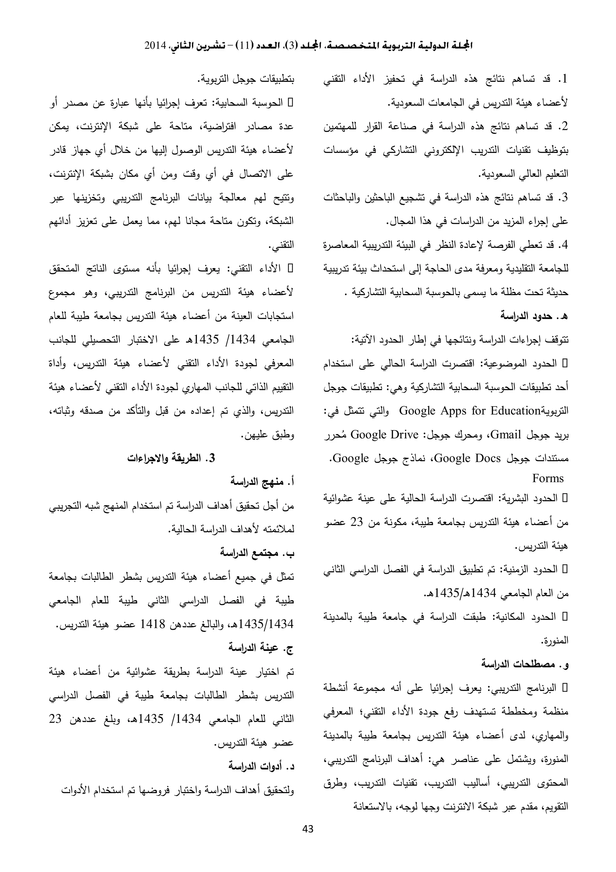 3112014
43
1.‫تحفيز‬ ‫في‬ ‫اسة‬‫ر‬‫الد‬ ‫هذه‬ ‫نتائج‬ ‫تساهم‬ ‫قد‬‫التقني‬ ‫األداء‬
‫السعودية‬ ‫الجامعات‬ ‫في‬ ‫يس‬‫ر‬‫التد‬ ‫هيئة‬ ‫ألعضاء‬.
2.‫للمهتمين‬ ‫ار‬‫ر‬‫الق‬ ‫صناعة‬ ‫في‬ ‫اسة‬‫ر‬‫الد‬ ‫هذه‬ ‫نتائج‬ ‫تساهم‬ ‫قد‬
‫مؤسسات‬ ‫في‬ ‫التشاركي‬ ‫اإللكتروني‬ ‫يب‬‫ر‬‫التد‬ ‫تقنيات‬ ‫بتوظيف‬
‫السعودية‬ ‫العالي‬ ‫التعليم‬.
3.‫الباحثات‬‫و‬ ‫الباحثين‬ ‫تشجيع‬ ‫في‬ ‫اسة‬‫ر‬‫الد‬ ‫هذه‬ ‫نتائج‬ ‫تساهم‬ ‫قد‬
‫اء‬‫ر‬‫إج‬ ‫على‬‫المجال‬ ‫هذا‬ ‫في‬ ‫اسات‬‫ر‬‫الد‬ ‫من‬ ‫يد‬‫ز‬‫الم‬.
4.‫ة‬‫ر‬‫المعاص‬ ‫يبية‬‫ر‬‫التد‬ ‫البيئة‬ ‫في‬ ‫النظر‬ ‫إلعادة‬ ‫الفرصة‬ ‫تعطي‬ ‫قد‬
‫يبية‬‫ر‬‫تد‬ ‫بيئة‬ ‫استحداث‬ ‫إلى‬ ‫الحاجة‬ ‫مدى‬ ‫فة‬‫ر‬‫ومع‬ ‫التقليدية‬ ‫للجامعة‬
‫التشاركية‬ ‫السحابية‬ ‫بالحوسبة‬ ‫يسمى‬ ‫ما‬ ‫مظلة‬ ‫تحت‬ ‫حديثة‬.
‫ه‬.‫اسة‬‫ر‬‫الد‬ ‫حدود‬
‫ونتائجها‬ ‫اسة‬‫ر‬‫الد‬ ‫اءات‬‫ر‬‫إج‬ ‫تتوقف‬‫اآلتية‬ ‫الحدود‬ ‫إطار‬ ‫في‬:
‫الموضوعية‬ ‫الحدود‬:‫استخدام‬ ‫على‬ ‫الحالي‬ ‫اسة‬‫ر‬‫الد‬ ‫اقتصرت‬
‫وهي‬ ‫التشاركية‬ ‫السحابية‬ ‫الحوسبة‬ ‫تطبيقات‬ ‫أحد‬:‫جوجل‬ ‫تطبيقات‬
‫بوية‬‫ر‬‫الت‬Google Apps for Education‫في‬ ‫تتمثل‬ ‫التي‬‫و‬:
‫جوجل‬ ‫يد‬‫ر‬‫ب‬Gmail‫جوجل‬ ‫ومحرك‬ ،:Google Drive‫حرر‬ُ‫م‬
‫جوجل‬ ‫مستندات‬Google Docs‫جوجل‬ ‫نماذج‬ ،.Google
Forms
‫ية‬‫ر‬‫البش‬ ‫الحدود‬:‫ائية‬‫و‬‫عش‬ ‫عينة‬ ‫على‬ ‫الحالية‬ ‫اسة‬‫ر‬‫الد‬ ‫اقتصرت‬
‫من‬ ‫مكونة‬ ،‫طيبة‬ ‫بجامعة‬ ‫يس‬‫ر‬‫التد‬ ‫هيئة‬ ‫أعضاء‬ ‫من‬33‫عضو‬
‫يس‬‫ر‬‫التد‬ ‫هيئة‬.
‫الزمنية‬ ‫الحدود‬:‫الثاني‬ ‫اسي‬‫ر‬‫الد‬ ‫الفصل‬ ‫في‬ ‫اسة‬‫ر‬‫الد‬ ‫تطبيق‬ ‫تم‬
‫الجامعي‬ ‫العام‬ ‫من‬1434‫ـ‬‫ه‬/1430‫ـ‬‫ه‬.
‫الحدود‬‫المكانية‬:‫بالمدينة‬ ‫طيبة‬ ‫جامعة‬ ‫في‬ ‫اسة‬‫ر‬‫الد‬ ‫طبقت‬
‫ة‬‫ر‬‫المنو‬.
‫و‬.‫اسة‬‫ر‬‫الد‬ ‫مصطلحات‬
‫يبي‬‫ر‬‫التد‬ ‫البرنامج‬:‫أنشطة‬ ‫مجموعة‬ ‫أنه‬ ‫على‬ ‫ائيا‬‫ر‬‫إج‬ ‫يعرف‬
‫في‬‫ر‬‫المع‬ ‫التقني؛‬ ‫األداء‬ ‫جودة‬ ‫فع‬‫ر‬ ‫تستهدف‬ ‫ومخططة‬ ‫منظمة‬
‫بالمدينة‬ ‫طيبة‬ ‫بجامعة‬ ‫يس‬‫ر‬‫التد‬ ‫هيئة‬ ‫أعضاء‬ ‫لدى‬ ،‫ي‬‫المهار‬‫و‬
‫ع‬ ‫على‬ ‫ويشتمل‬ ،‫ة‬‫ر‬‫المنو‬‫هي‬ ‫ناصر‬:،‫يبي‬‫ر‬‫التد‬ ‫نامج‬‫ر‬‫الب‬ ‫أهداف‬
‫وطرق‬ ،‫يب‬‫ر‬‫التد‬ ‫تقنيات‬ ،‫يب‬‫ر‬‫التد‬ ‫أساليب‬ ،‫يبي‬‫ر‬‫التد‬ ‫المحتوى‬
‫باالستعانة‬ ،‫لوجه‬ ‫وجها‬ ‫نت‬‫ر‬‫االنت‬ ‫شبكة‬ ‫عبر‬ ‫مقدم‬ ،‫التقويم‬
‫بوية‬‫ر‬‫الت‬ ‫جوجل‬ ‫بتطبيقات‬.
‫السحابية‬ ‫الحوسبة‬:‫أو‬ ‫مصدر‬ ‫عن‬ ‫ة‬‫ر‬‫عبا‬ ‫بأنها‬ ‫ائيا‬‫ر‬‫إج‬ ‫تعرف‬
‫على‬ ‫متاحة‬ ،‫اضية‬‫ر‬‫افت‬ ‫مصادر‬ ‫عدة‬‫يمكن‬ ،‫نت‬‫ر‬‫اإلنت‬ ‫شبكة‬
‫قادر‬ ‫جهاز‬ ‫أي‬ ‫خالل‬ ‫من‬ ‫إليها‬ ‫الوصول‬ ‫يس‬‫ر‬‫التد‬ ‫هيئة‬ ‫ألعضاء‬
،‫نت‬‫ر‬‫اإلنت‬ ‫بشبكة‬ ‫مكان‬ ‫أي‬ ‫ومن‬ ‫وقت‬ ‫أي‬ ‫في‬ ‫االتصال‬ ‫على‬
‫عبر‬ ‫ينها‬‫ز‬‫وتخ‬ ‫يبي‬‫ر‬‫التد‬ ‫نامج‬‫ر‬‫الب‬ ‫بيانات‬ ‫معالجة‬ ‫لهم‬ ‫وتتيح‬
‫أدائهم‬ ‫تعزيز‬ ‫على‬ ‫يعمل‬ ‫مما‬ ،‫لهم‬ ‫مجانا‬ ‫متاحة‬ ‫وتكون‬ ،‫الشبكة‬
‫التقني‬.
‫الت‬ ‫األداء‬‫قني‬:‫المتحقق‬ ‫الناتج‬ ‫مستوى‬ ‫بأنه‬ ‫ائيا‬‫ر‬‫إج‬ ‫يعرف‬
‫ع‬‫مجمو‬ ‫وهو‬ ،‫التدريبي‬ ‫نامج‬‫ر‬‫الب‬ ‫من‬ ‫يس‬‫ر‬‫التد‬ ‫هيئة‬ ‫ألعضاء‬
‫للعام‬ ‫طيبة‬ ‫بجامعة‬ ‫يس‬‫ر‬‫التد‬ ‫هيئة‬ ‫أعضاء‬ ‫من‬ ‫العينة‬ ‫استجابات‬
‫الجامعي‬1434/1430‫للجانب‬ ‫التحصيلي‬ ‫االختبار‬ ‫على‬ ‫ـ‬‫ه‬
‫أداة‬‫و‬ ،‫يس‬‫ر‬‫التد‬ ‫هيئة‬ ‫ألعضاء‬ ‫التقني‬ ‫األداء‬ ‫لجودة‬ ‫في‬‫ر‬‫المع‬
‫هيئة‬ ‫ألعضاء‬ ‫التقني‬ ‫األداء‬ ‫لجودة‬ ‫ي‬‫المهار‬ ‫للجانب‬ ‫الذاتي‬ ‫التقييم‬
،‫وثباته‬ ‫صدقه‬ ‫من‬ ‫التأكد‬‫و‬ ‫قبل‬ ‫من‬ ‫إعداده‬ ‫تم‬ ‫الذي‬‫و‬ ،‫يس‬‫ر‬‫التد‬
‫عليهن‬ ‫وطبق‬.
3.‫اءات‬‫ر‬‫االج‬‫و‬ ‫الطريقة‬
‫أ‬.‫منهج‬‫اسة‬‫ر‬‫الد‬
‫يبي‬‫ر‬‫التج‬ ‫شبه‬ ‫المنهج‬ ‫استخدام‬ ‫تم‬ ‫اسة‬‫ر‬‫الد‬ ‫أهداف‬ ‫تحقيق‬ ‫أجل‬ ‫من‬
‫اسة‬‫ر‬‫الد‬ ‫ألهداف‬ ‫لمالئمته‬‫الحالية‬.
‫ب‬.‫اسة‬‫ر‬‫الد‬ ‫مجتمع‬
‫بجامعة‬ ‫الطالبات‬ ‫بشطر‬ ‫يس‬‫ر‬‫التد‬ ‫هيئة‬ ‫أعضاء‬ ‫جميع‬ ‫في‬ ‫تمثل‬
‫الجامعي‬ ‫للعام‬ ‫طيبة‬ ‫الثاني‬ ‫اسي‬‫ر‬‫الد‬ ‫الفصل‬ ‫في‬ ‫طيبة‬
1434/1430‫عددهن‬ ‫البالغ‬‫و‬ ،‫ـ‬‫ه‬1412‫يس‬‫ر‬‫التد‬ ‫هيئة‬ ‫عضو‬.
‫ج‬.‫اسة‬‫ر‬‫الد‬ ‫عينة‬
‫هيئة‬ ‫أعضاء‬ ‫من‬ ‫ائية‬‫و‬‫عش‬ ‫يقة‬‫ر‬‫بط‬ ‫اسة‬‫ر‬‫الد‬ ‫عينة‬ ‫اختيار‬ ‫تم‬
‫بشط‬ ‫يس‬‫ر‬‫التد‬‫اسي‬‫ر‬‫الد‬ ‫الفصل‬ ‫في‬ ‫طيبة‬ ‫بجامعة‬ ‫الطالبات‬ ‫ر‬
‫الجامعي‬ ‫للعام‬ ‫الثاني‬1434/1430‫عددهن‬ ‫وبلغ‬ ،‫ـ‬‫ه‬33
‫يس‬‫ر‬‫التد‬ ‫هيئة‬ ‫عضو‬.
‫د‬.‫اسة‬‫ر‬‫الد‬ ‫ات‬‫و‬‫أد‬
‫ات‬‫و‬‫األد‬ ‫استخدام‬ ‫تم‬ ‫فروضها‬ ‫اختبار‬‫و‬ ‫اسة‬‫ر‬‫الد‬ ‫أهداف‬ ‫ولتحقيق‬
 