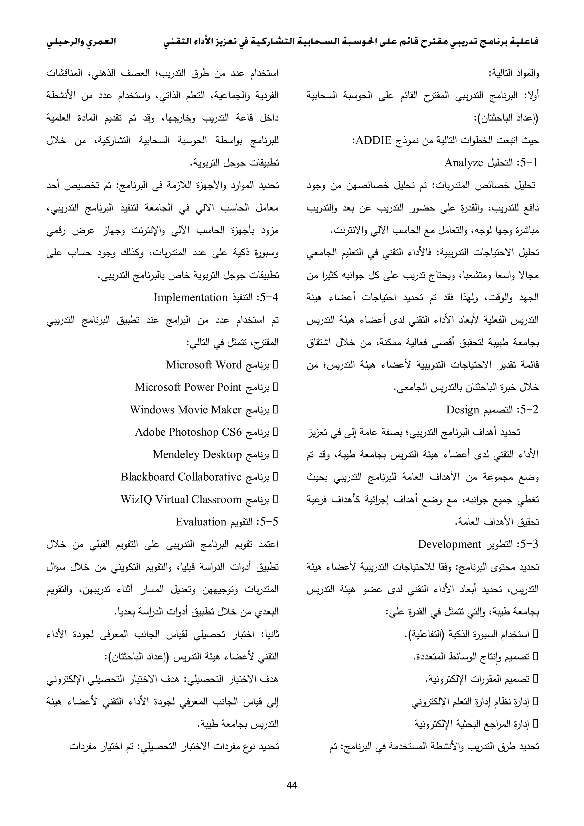 44
‫التالية‬ ‫اد‬‫و‬‫الم‬‫و‬:
‫ال‬‫و‬‫أ‬:‫السحابية‬ ‫الحوسبة‬ ‫على‬ ‫القائم‬ ‫ح‬‫المقتر‬ ‫يبي‬‫ر‬‫التد‬ ‫نامج‬‫ر‬‫الب‬
(‫الباحثتان‬ ‫إعداد‬:)
‫نموذج‬ ‫من‬ ‫التالية‬ ‫ات‬‫و‬‫الخط‬ ‫اتبعت‬ ‫حيث‬:ADDIE
5-1:‫التحليل‬Analyze
‫بات‬‫ر‬‫المتد‬ ‫خصائص‬ ‫تحليل‬:‫وجود‬ ‫من‬ ‫خصائصهن‬ ‫تحليل‬ ‫تم‬
‫يب‬‫ر‬‫التد‬‫و‬ ‫بعد‬ ‫عن‬ ‫يب‬‫ر‬‫التد‬ ‫حضور‬ ‫على‬ ‫ة‬‫ر‬‫القد‬‫و‬ ،‫يب‬‫ر‬‫للتد‬ ‫دافع‬
‫نت‬‫ر‬‫االنت‬‫و‬ ‫اآللي‬ ‫الحاسب‬ ‫مع‬ ‫التعامل‬‫و‬ ،‫لوجه‬ ‫وجها‬ ‫ة‬‫ر‬‫مباش‬.
‫تحليل‬‫يبية‬‫ر‬‫التد‬ ‫االحتياجات‬:‫الجامعي‬ ‫التعليم‬ ‫في‬ ‫التقني‬ ‫فاألداء‬
‫من‬ ‫ا‬‫ر‬‫كثي‬ ‫انبه‬‫و‬‫ج‬ ‫كل‬ ‫على‬ ‫يب‬‫ر‬‫تد‬ ‫ويحتاج‬ ،‫ومتشعبا‬ ‫اسعا‬‫و‬ ‫مجاال‬
‫هيئة‬ ‫أعضاء‬ ‫احتياجات‬ ‫تحديد‬ ‫تم‬ ‫فقد‬ ‫ولهذا‬ ،‫الوقت‬‫و‬ ‫الجهد‬
‫يس‬‫ر‬‫التد‬ ‫هيئة‬ ‫أعضاء‬ ‫لدى‬ ‫التقني‬ ‫األداء‬ ‫ألبعاد‬ ‫الفعلية‬ ‫يس‬‫ر‬‫التد‬
‫فعالي‬ ‫أقصى‬ ‫لتحقيق‬ ‫طبيبة‬ ‫بجامعة‬‫اشتقاق‬ ‫خالل‬ ‫من‬ ،‫ممكنة‬ ‫ة‬
‫من‬ ‫يس؛‬‫ر‬‫التد‬ ‫هيئة‬ ‫ألعضاء‬ ‫يبية‬‫ر‬‫التد‬ ‫االحتياجات‬ ‫تقدير‬ ‫قائمة‬
‫الجامعي‬ ‫يس‬‫ر‬‫بالتد‬ ‫الباحثتان‬ ‫ة‬‫ر‬‫خب‬ ‫خالل‬.
3-0:‫التصميم‬Design
‫يز‬‫ز‬‫تع‬ ‫في‬ ‫إلى‬ ‫عامة‬ ‫بصفة‬ ‫يبي؛‬‫ر‬‫التد‬ ‫نامج‬‫ر‬‫الب‬ ‫أهداف‬ ‫تحديد‬
‫تم‬ ‫وقد‬ ،‫طيبة‬ ‫بجامعة‬ ‫يس‬‫ر‬‫التد‬ ‫هيئة‬ ‫أعضاء‬ ‫لدى‬ ‫التقني‬ ‫األداء‬
‫بحيث‬ ‫يبي‬‫ر‬‫التد‬ ‫نامج‬‫ر‬‫للب‬ ‫العامة‬ ‫األهداف‬ ‫من‬ ‫مجموعة‬ ‫وضع‬
‫عية‬‫فر‬ ‫كأهداف‬ ‫ائية‬‫ر‬‫إج‬ ‫أهداف‬ ‫وضع‬ ‫مع‬ ،‫انبه‬‫و‬‫ج‬ ‫جميع‬ ‫تغطي‬
‫العامة‬ ‫األهداف‬ ‫تحقيق‬.
3-0:‫التطوير‬Development
‫نامج‬‫ر‬‫الب‬ ‫محتوى‬ ‫تحديد‬:‫هيئة‬ ‫ألعضاء‬ ‫يبية‬‫ر‬‫التد‬ ‫لالحتياجات‬ ‫وفقا‬
‫ه‬ ‫عضو‬ ‫لدى‬ ‫التقني‬ ‫األداء‬ ‫أبعاد‬ ‫تحديد‬ ،‫يس‬‫ر‬‫التد‬‫يس‬‫ر‬‫التد‬ ‫يئة‬
‫على‬ ‫ة‬‫ر‬‫القد‬ ‫في‬ ‫تتمثل‬ ‫التي‬‫و‬ ،‫طيبة‬ ‫بجامعة‬:
‫الذكية‬ ‫ة‬‫ر‬‫السبو‬ ‫استخدام‬(‫التفاعلية‬.)
‫المتعددة‬ ‫الوسائط‬ ‫نتاج‬‫ا‬‫و‬ ‫تصميم‬.
‫اإللكترونية‬ ‫ات‬‫ر‬‫المقر‬ ‫تصميم‬.
‫اإللكتروني‬ ‫التعلم‬ ‫ة‬‫ر‬‫إدا‬ ‫نظام‬ ‫ة‬‫ر‬‫إدا‬
‫اإللكترونية‬ ‫البحثية‬ ‫اجع‬‫ر‬‫الم‬ ‫ة‬‫ر‬‫إدا‬
‫األنشطة‬‫و‬ ‫يب‬‫ر‬‫التد‬ ‫طرق‬ ‫تحديد‬‫نامج‬‫ر‬‫الب‬ ‫في‬ ‫المستخدمة‬:‫تم‬
‫المناقشات‬ ،‫الذهني‬ ‫العصف‬ ‫يب؛‬‫ر‬‫التد‬ ‫طرق‬ ‫من‬ ‫عدد‬ ‫استخدام‬
‫األنشطة‬ ‫من‬ ‫عدد‬ ‫استخدام‬‫و‬ ،‫الذاتي‬ ‫التعلم‬ ،‫الجماعية‬‫و‬ ‫الفردية‬
‫العلمية‬ ‫المادة‬ ‫تقديم‬ ‫تم‬ ‫وقد‬ ،‫جها‬‫وخار‬ ‫يب‬‫ر‬‫التد‬ ‫قاعة‬ ‫داخل‬
‫خالل‬ ‫من‬ ،‫التشاركية‬ ‫السحابية‬ ‫الحوسبة‬ ‫اسطة‬‫و‬‫ب‬ ‫نامج‬‫ر‬‫للب‬
‫جوجل‬ ‫تطبيقات‬‫بوية‬‫ر‬‫الت‬.
‫نامج‬‫ر‬‫الب‬ ‫في‬ ‫الالزمة‬ ‫ة‬‫ز‬‫األجه‬‫و‬ ‫ارد‬‫و‬‫الم‬ ‫تحديد‬:‫أحد‬ ‫تخصيص‬ ‫تم‬
،‫يبي‬‫ر‬‫التد‬ ‫البرنامج‬ ‫لتنفيذ‬ ‫الجامعة‬ ‫في‬ ‫االلي‬ ‫الحاسب‬ ‫معامل‬
‫رقمي‬ ‫عرض‬ ‫وجهاز‬ ‫نت‬‫ر‬‫اإلنت‬‫و‬ ‫اآللي‬ ‫الحاسب‬ ‫ة‬‫ز‬‫بأجه‬ ‫مزود‬
‫على‬ ‫حساب‬ ‫وجود‬ ‫وكذلك‬ ،‫بات‬‫ر‬‫المتد‬ ‫عدد‬ ‫على‬ ‫ذكية‬ ‫ة‬‫ر‬‫وسبو‬
‫ن‬‫ر‬‫بالب‬ ‫خاص‬ ‫بوية‬‫ر‬‫الت‬ ‫جوجل‬ ‫تطبيقات‬‫يبي‬‫ر‬‫التد‬ ‫امج‬.
4-0:‫التنفيذ‬Implementation
‫يبي‬‫ر‬‫التد‬ ‫نامج‬‫ر‬‫الب‬ ‫تطبيق‬ ‫عند‬ ‫امج‬‫ر‬‫الب‬ ‫من‬ ‫عدد‬ ‫استخدام‬ ‫تم‬
‫التالي‬ ‫في‬ ‫تتمثل‬ ،‫ح‬‫المقتر‬:
‫نامج‬‫ر‬‫ب‬Microsoft Word
‫نامج‬‫ر‬‫ب‬Microsoft Power Point
‫نامج‬‫ر‬‫ب‬Windows Movie Maker
‫نامج‬‫ر‬‫ب‬Adobe Photoshop CS6
‫نامج‬‫ر‬‫ب‬Mendeley Desktop
‫نامج‬‫ر‬‫ب‬Blackboard Collaborative
‫نامج‬‫ر‬‫ب‬WizIQ Virtual Classroom
0-0:‫التقويم‬Evaluation
‫خالل‬ ‫من‬ ‫القبلي‬ ‫التقويم‬ ‫على‬ ‫يبي‬‫ر‬‫التد‬ ‫نامج‬‫ر‬‫الب‬ ‫تقويم‬ ‫اعتمد‬
‫ال‬‫ؤ‬‫س‬ ‫خالل‬ ‫من‬ ‫التكويني‬ ‫التقويم‬‫و‬ ،‫قبليا‬ ‫اسة‬‫ر‬‫الد‬ ‫ات‬‫و‬‫أد‬ ‫تطبيق‬
‫المس‬ ‫وتعديل‬ ‫وتوجيههن‬ ‫بات‬‫ر‬‫المتد‬‫التقويم‬‫و‬ ،‫يبهن‬‫ر‬‫تد‬ ‫أثناء‬ ‫ار‬
‫بعديا‬ ‫اسة‬‫ر‬‫الد‬ ‫ات‬‫و‬‫أد‬ ‫تطبيق‬ ‫خالل‬ ‫من‬ ‫البعدي‬.
‫ثانيا‬:‫األداء‬ ‫لجودة‬ ‫في‬‫ر‬‫المع‬ ‫الجانب‬ ‫لقياس‬ ‫تحصيلي‬ ‫اختبار‬
‫يس‬‫ر‬‫التد‬ ‫هيئة‬ ‫ألعضاء‬ ‫التقني‬(‫الباحثتان‬ ‫إعداد‬:)
‫التحصيلي‬ ‫االختبار‬ ‫هدف‬:‫اإللكتروني‬ ‫التحصيلي‬ ‫االختبار‬ ‫هدف‬
‫لجودة‬ ‫المعرفي‬ ‫الجانب‬ ‫قياس‬ ‫إلى‬‫هيئة‬ ‫ألعضاء‬ ‫التقني‬ ‫األداء‬
‫طيبة‬ ‫بجامعة‬ ‫يس‬‫ر‬‫التد‬.
‫التحصيلي‬ ‫االختبار‬ ‫مفردات‬ ‫ع‬‫نو‬ ‫تحديد‬:‫مفردات‬ ‫اختيار‬ ‫تم‬
 