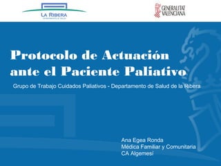 Protocolo de Actuación
ante el Paciente Paliativo
Grupo de Trabajo Cuidados Paliativos - Departamento de Salud de la Ribera
Ana Egea Ronda
Médica Familiar y Comunitaria
CA Algemesí
 