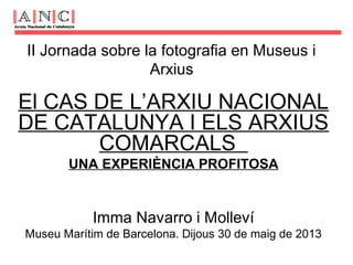 II Jornada sobre la fotografia en Museus i
Arxius
El CAS DE L’ARXIU NACIONAL
DE CATALUNYA I ELS ARXIUS
COMARCALS
UNA EXPERIÈNCIA PROFITOSA
Imma Navarro i Molleví
Museu Marítim de Barcelona. Dijous 30 de maig de 2013
 