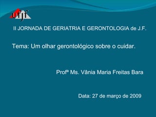 Profª Ms. Vânia Maria Freitas Bara Data: 27 de março de 2009 II JORNADA DE GERIATRIA E GERONTOLOGIA de J.F. Tema: Um olhar gerontológico sobre o cuidar. 
