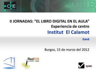 II JORNADAS: “EL LIBRO DIGITAL EN EL AULA”
                      Experiencia de centro
                    Institut El Calamot
                                         Gavà


                  Burgos, 15 de marzo del 2012



                                           QiMC
 