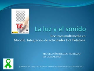 Recursos multimedia en
Moodle. Integración de actividades Hot Potatoes.


                               MIGUEL IVÁN BELLIDO HURTADO
                               IES LAS SALINAS



   JORNADAS TIC   2012: USO DE LAS TIC PARA EL DESARROLLO DE LAS CCBB EN EL AULA
 