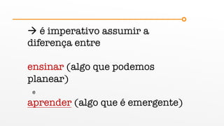 à é imperativo assumir a
diferença entre
ensinar (algo que podemos
planear)
e
aprender (algo que é emergente)
 