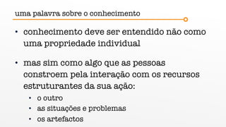 uma palavra sobre o conhecimento
• conhecimento deve ser entendido não como
uma propriedade individual
• mas sim como algo que as pessoas
constroem pela interação com os recursos
estruturantes da sua ação:
• o outro
• as situações e problemas
• os artefactos
 