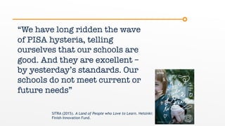 “We have long ridden the wave
of PISA hysteria, telling
ourselves that our schools are
good. And they are excellent –
by yesterday’s standards. Our
schools do not meet current or
future needs”
SITRA (2015). A Land of People who Love to Learn. Helsinki:
Finish Innovation Fund.
 