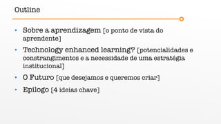 Outline
• Sobre a aprendizagem [o ponto de vista do
aprendente]
• Technology enhanced learning? [potencialidades e
constrangimentos e a necessidade de uma estratégia
institucional]
• O Futuro [que desejamos e queremos criar]
• Epílogo [4 ideias chave]
 