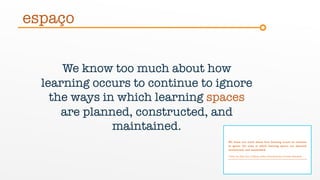 We know too much about how
learning occurs to continue to ignore
the ways in which learning spaces
are planned, constructed, and
maintained.
espaço
 
