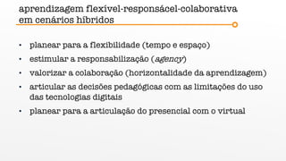 aprendizagem flexível-responsácel-colaborativa
em cenários híbridos
• planear para a flexibilidade (tempo e espaço)
• estimular a responsabilização (agency)
• valorizar a colaboração (horizontalidade da aprendizagem)
• articular as decisões pedagógicas com as limitações do uso
das tecnologias digitais
• planear para a articulação do presencial com o virtual
 