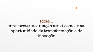 Ideia 1
interpretar a situação atual como uma
oportunidade de transformação e de
inovação
 