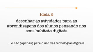 Ideia 2
desenhar as atividades para as
aprendizagens dos alunos pensando nos
seus habitats digitais
…e não (apenas) para o uso das tecnologias digitais
 