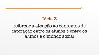 Ideia 3
reforçar a atenção ao contextos de
interação entre os alunos e entre os
alunos e o mundo social
 