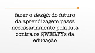 fazer o design do futuro
da aprendizagem passa
necessariamente pela luta
contra os QWERTYs da
educação
 
