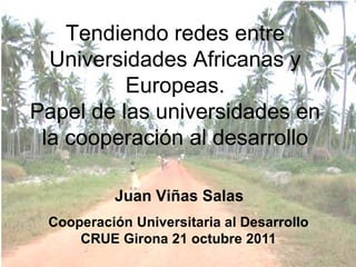 Tendiendo redes entre
  Universidades Africanas y
          Europeas.
Papel de las universidades en
 la cooperación al desarrollo

          Juan Viñas Salas
 Cooperación Universitaria al Desarrollo
     CRUE Girona 21 octubre 2011
 