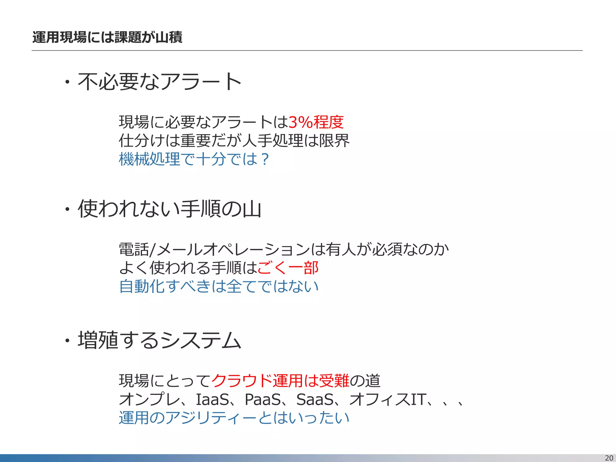 20
運用現場には課題が山積
・不必要なアラート
現場に必要なアラートは3%程度
仕分けは重要だが人手処理は限界
機械処理で十分では？
・使われない手順の山
電話/メールオペレーションは有人が必須なのか
よく使われる手順はごく一部
自動化すべきは全てではない
・増殖するシステム
現場にとってクラウド運用は受難の道
オンプレ、IaaS、PaaS、SaaS、オフィスIT、、、
運用のアジリティーとはいったい
 