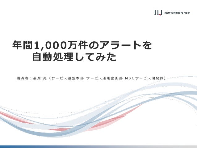 年間1,000万件のアラートを
自動処理してみた
講 演 者 ： 福 原 亮 （ サ ー ビ ス 基 盤 本 部 サ ー ビ ス 運 用 企 画 部 M & O サ ー ビ ス 開 発 課 ）
 