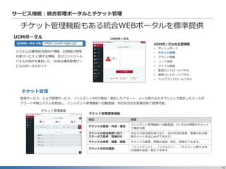 42
サービス機能：統合管理ポータルとチケット管理
チケット管理機能もある統合WEBポータルを標準提供
UOMポータル
システムの運用担当者向け情報、お客様の管理
対象サービス に関する情報、及びコントロール
パネルの操作を集約した、IIJ統合運用管理サー
ビスのポータルサイト
https://uom.iijgio.jp/UOMポータル URL
UOMポータル
監視サービス、ジョブ管理サービス、インシデントAPIで検知・発生したアラート、メール取り込みオプションで指定したメールが
アラート中継システムを経由し、インシデント管理機能へ自動登録。対応状況をお客様自身で管理可能。
チケット管理画面
チケット管理標準機能
UOMポータルの主要機能
• ダッシュボード
• チケット管理
• アラート情報
• ノード状態
• ファイル保管
• 監視コントロールパネル
• 運用コントロールパネル
• ジョブコントロールパネル
機能 概要
チケットの登録・作成・確認
インシデント管理機能へ自動登録。3ヶ月分の情報をチケット
で確認可能
チケットの担当者割り当て・
ステータス変更・関連付け
対応する担当者を割り当て、対応状況を変更、関連のある複
数チケットをまとめができます。
チケットの検索・編集・削除 チケットの検索、情報の追加・修正、削除ができます。
チケットの対応履歴
「インシデント」、「リクエスト」、「タスク」に関する対
応経緯を追加・修正できます
チケット管理
 