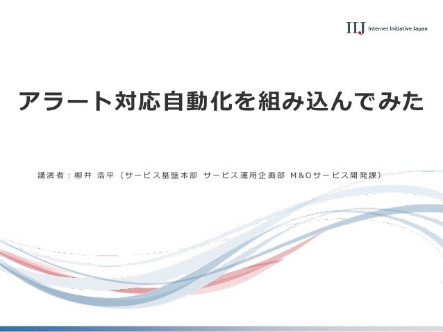 アラート対応自動化を組み込んでみた
講 演 者 ： 柳 井 浩 平 （ サ ー ビ ス 基 盤 本 部 サ ー ビ ス 運 用 企 画 部 M & O サ ー ビ ス 開 発 課 ）
 