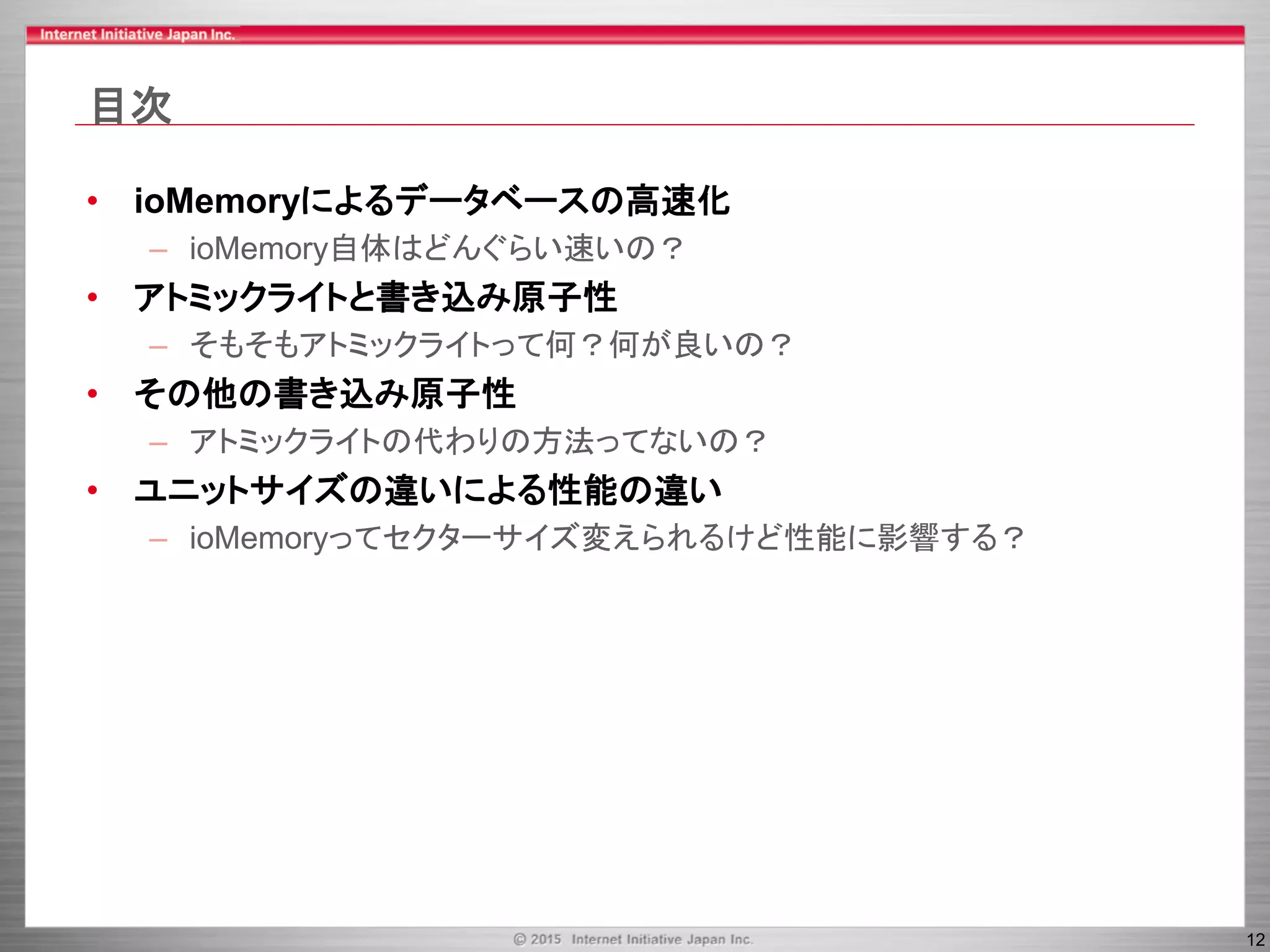 12
目次
• ioMemoryによるデータベースの高速化
– ioMemory自体はどんぐらい速いの？
• アトミックライトと書き込み原子性
– そもそもアトミックライトって何？何が良いの？
• その他の書き込み原子性
– アトミックライトの代わりの方法ってないの？
• ユニットサイズの違いによる性能の違い
– ioMemoryってセクターサイズ変えられるけど性能に影響する？
 