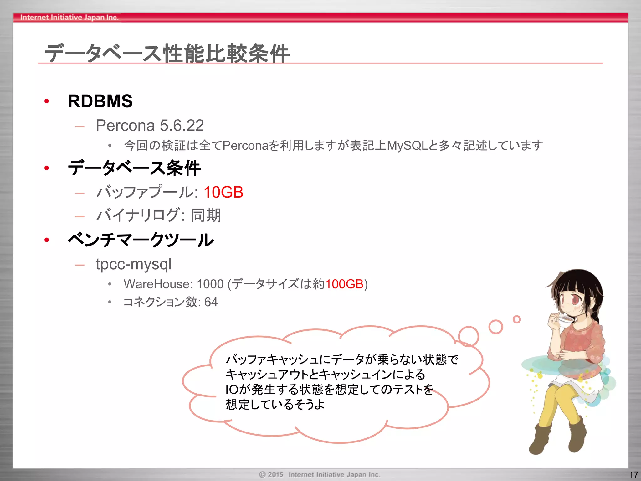 17
データベース性能比較条件
• RDBMS
– Percona 5.6.22
• 今回の検証は全てPerconaを利用しますが表記上MySQLと多々記述しています
• データベース条件
– バッファプール: 10GB
– バイナリログ: 同期
• ベンチマークツール
– tpcc-mysql
• WareHouse: 1000 (データサイズは約100GB)
• コネクション数: 64
バッファキャッシュにデータが乗らない状態で
キャッシュアウトとキャッシュインによる
IOが発生する状態を想定してのテストを
想定しているそうよ
 