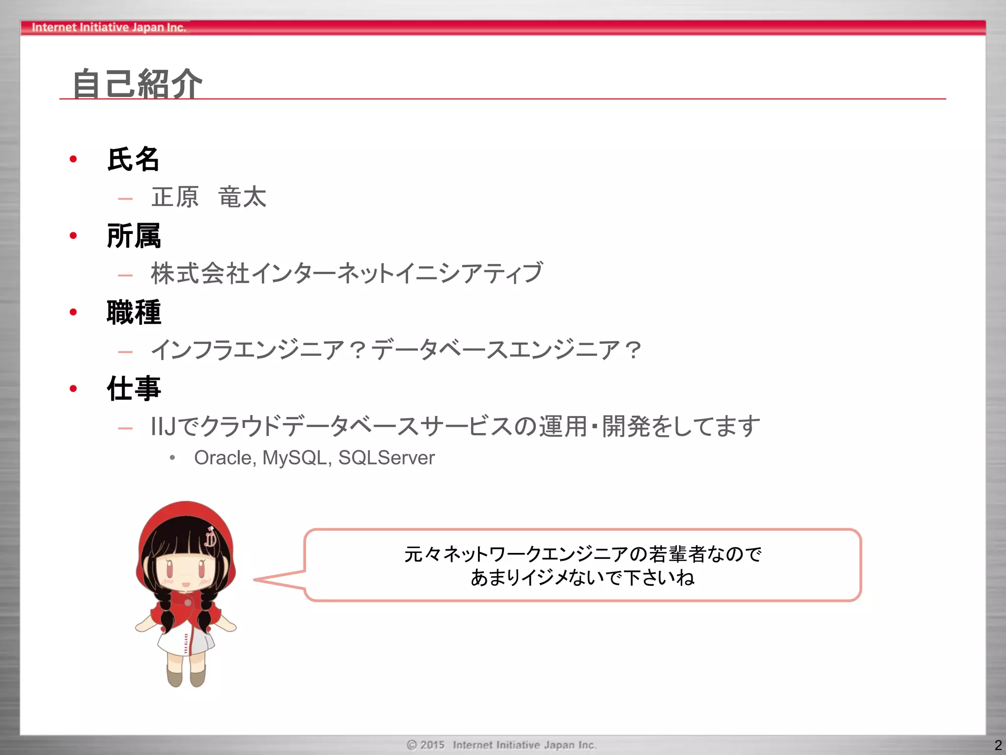 2
自己紹介
• 氏名
– 正原 竜太
• 所属
– 株式会社インターネットイニシアティブ
• 職種
– インフラエンジニア？データベースエンジニア？
• 仕事
– IIJでクラウドデータベースサービスの運用・開発をしてます
• Oracle, MySQL, SQLServer
元々ネットワークエンジニアの若輩者なので
あまりイジメないで下さいね
 