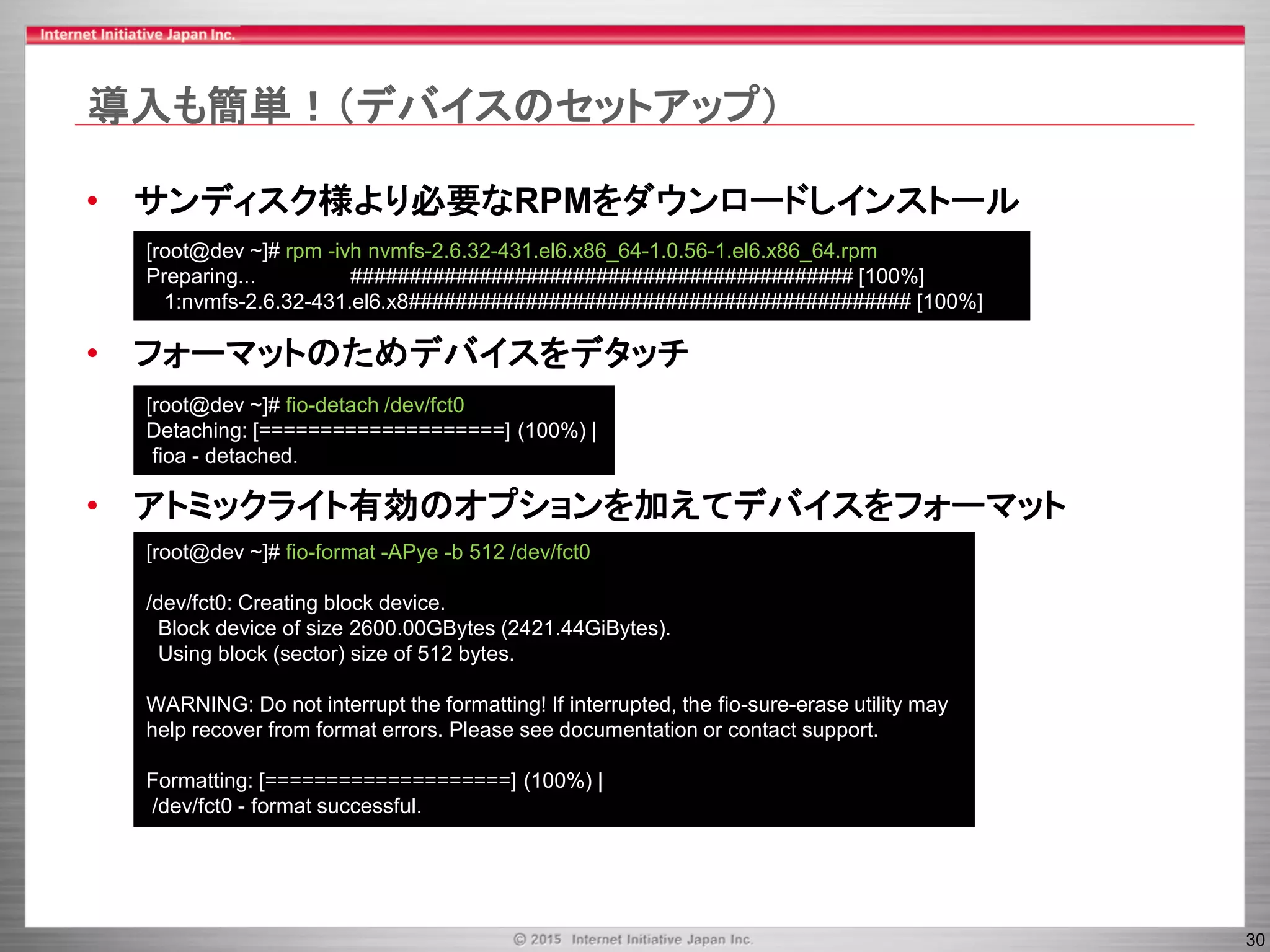 30
導入も簡単！（デバイスのセットアップ）
• サンディスク様より必要なRPMをダウンロードしインストール
• フォーマットのためデバイスをデタッチ
• アトミックライト有効のオプションを加えてデバイスをフォーマット
[root@dev ~]# rpm -ivh nvmfs-2.6.32-431.el6.x86_64-1.0.56-1.el6.x86_64.rpm
Preparing... ########################################### [100%]
1:nvmfs-2.6.32-431.el6.x8########################################### [100%]
[root@dev ~]# fio-detach /dev/fct0
Detaching: [====================] (100%) |
fioa - detached.
[root@dev ~]# fio-format -APye -b 512 /dev/fct0
/dev/fct0: Creating block device.
Block device of size 2600.00GBytes (2421.44GiBytes).
Using block (sector) size of 512 bytes.
WARNING: Do not interrupt the formatting! If interrupted, the fio-sure-erase utility may
help recover from format errors. Please see documentation or contact support.
Formatting: [====================] (100%) |
/dev/fct0 - format successful.
 