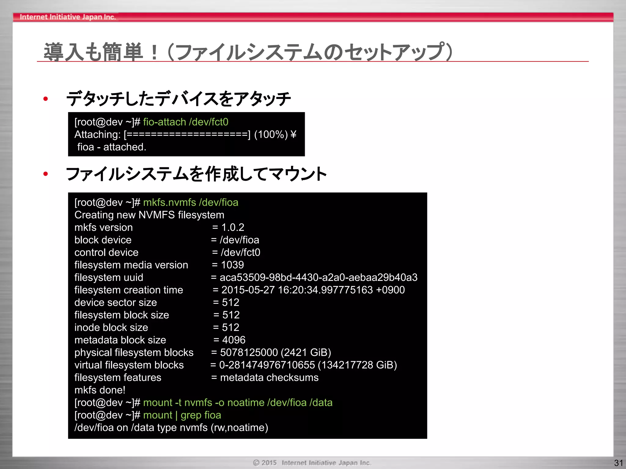 31
導入も簡単！（ファイルシステムのセットアップ）
• デタッチしたデバイスをアタッチ
• ファイルシステムを作成してマウント
[root@dev ~]# mkfs.nvmfs /dev/fioa
Creating new NVMFS filesystem
mkfs version = 1.0.2
block device = /dev/fioa
control device = /dev/fct0
filesystem media version = 1039
filesystem uuid = aca53509-98bd-4430-a2a0-aebaa29b40a3
filesystem creation time = 2015-05-27 16:20:34.997775163 +0900
device sector size = 512
filesystem block size = 512
inode block size = 512
metadata block size = 4096
physical filesystem blocks = 5078125000 (2421 GiB)
virtual filesystem blocks = 0-281474976710655 (134217728 GiB)
filesystem features = metadata checksums
mkfs done!
[root@dev ~]# mount -t nvmfs -o noatime /dev/fioa /data
[root@dev ~]# mount | grep fioa
/dev/fioa on /data type nvmfs (rw,noatime)
[root@dev ~]# fio-attach /dev/fct0
Attaching: [====================] (100%) ¥
fioa - attached.
 