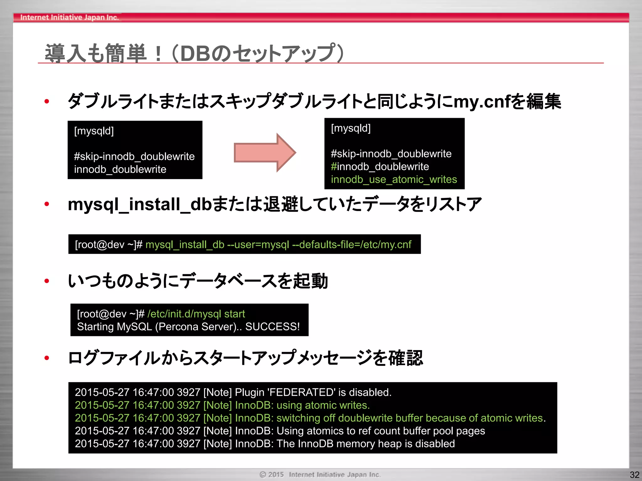 32
導入も簡単！（DBのセットアップ）
• ダブルライトまたはスキップダブルライトと同じようにmy.cnfを編集
• mysql_install_dbまたは退避していたデータをリストア
• いつものようにデータベースを起動
• ログファイルからスタートアップメッセージを確認
[mysqld]
#skip-innodb_doublewrite
innodb_doublewrite
[mysqld]
#skip-innodb_doublewrite
#innodb_doublewrite
innodb_use_atomic_writes
[root@dev ~]# mysql_install_db --user=mysql --defaults-file=/etc/my.cnf
[root@dev ~]# /etc/init.d/mysql start
Starting MySQL (Percona Server).. SUCCESS!
2015-05-27 16:47:00 3927 [Note] Plugin 'FEDERATED' is disabled.
2015-05-27 16:47:00 3927 [Note] InnoDB: using atomic writes.
2015-05-27 16:47:00 3927 [Note] InnoDB: switching off doublewrite buffer because of atomic writes.
2015-05-27 16:47:00 3927 [Note] InnoDB: Using atomics to ref count buffer pool pages
2015-05-27 16:47:00 3927 [Note] InnoDB: The InnoDB memory heap is disabled
 