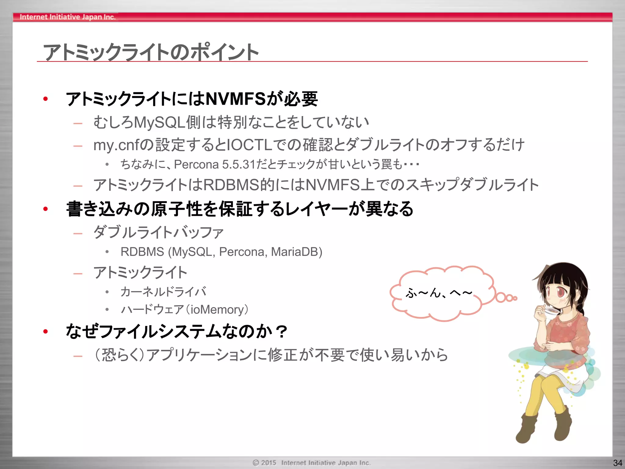 34
アトミックライトのポイント
• アトミックライトにはNVMFSが必要
– むしろMySQL側は特別なことをしていない
– my.cnfの設定するとIOCTLでの確認とダブルライトのオフするだけ
• ちなみに、Percona 5.5.31だとチェックが甘いという罠も・・・
– アトミックライトはRDBMS的にはNVMFS上でのスキップダブルライト
• 書き込みの原子性を保証するレイヤーが異なる
– ダブルライトバッファ
• RDBMS (MySQL, Percona, MariaDB)
– アトミックライト
• カーネルドライバ
• ハードウェア（ioMemory）
• なぜファイルシステムなのか？
– （恐らく）アプリケーションに修正が不要で使い易いから
ふ～ん、へ～
 