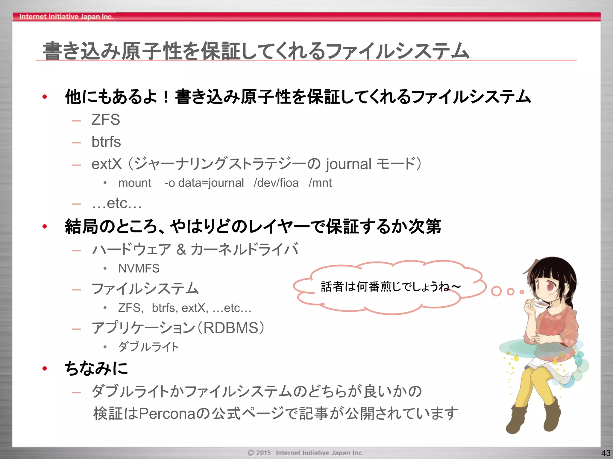 43
書き込み原子性を保証してくれるファイルシステム
• 他にもあるよ！書き込み原子性を保証してくれるファイルシステム
– ZFS
– btrfs
– extX （ジャーナリングストラテジーの journal モード）
• mount -o data=journal /dev/fioa /mnt
– …etc…
• 結局のところ、やはりどのレイヤーで保証するか次第
– ハードウェア & カーネルドライバ
• NVMFS
– ファイルシステム
• ZFS, btrfs, extX, …etc…
– アプリケーション（RDBMS）
• ダブルライト
• ちなみに
– ダブルライトかファイルシステムのどちらが良いかの
検証はPerconaの公式ページで記事が公開されています
話者は何番煎じでしょうね～
 