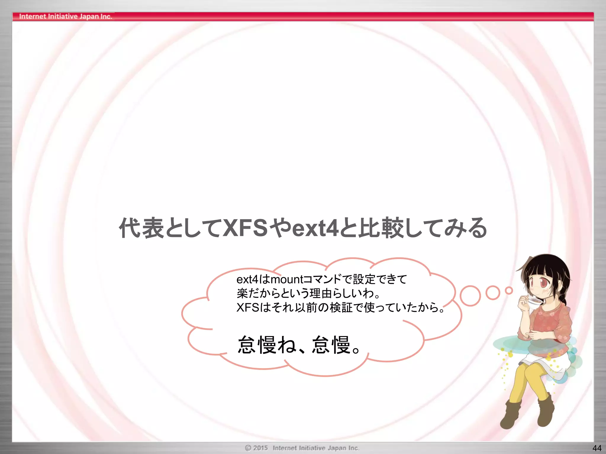 44
代表としてXFSやext4と比較してみる
ext4はmountコマンドで設定できて
楽だからという理由らしいわ。
XFSはそれ以前の検証で使っていたから。
怠慢ね、怠慢。
 