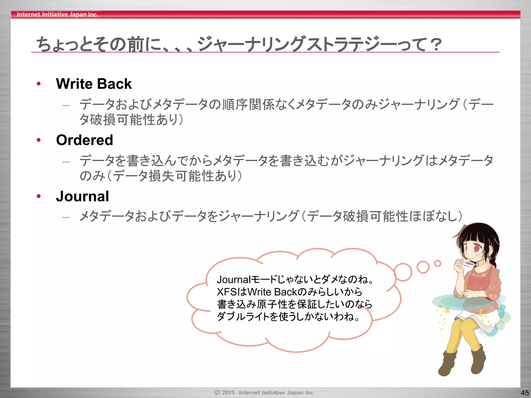 45
ちょっとその前に、、、ジャーナリングストラテジーって？
• Write Back
– データおよびメタデータの順序関係なくメタデータのみジャーナリング（デー
タ破損可能性あり）
• Ordered
– データを書き込んでからメタデータを書き込むがジャーナリングはメタデータ
のみ（データ損失可能性あり）
• Journal
– メタデータおよびデータをジャーナリング（データ破損可能性ほぼなし）
Journalモードじゃないとダメなのね。
XFSはWrite Backのみらしいから
書き込み原子性を保証したいのなら
ダブルライトを使うしかないわね。
 