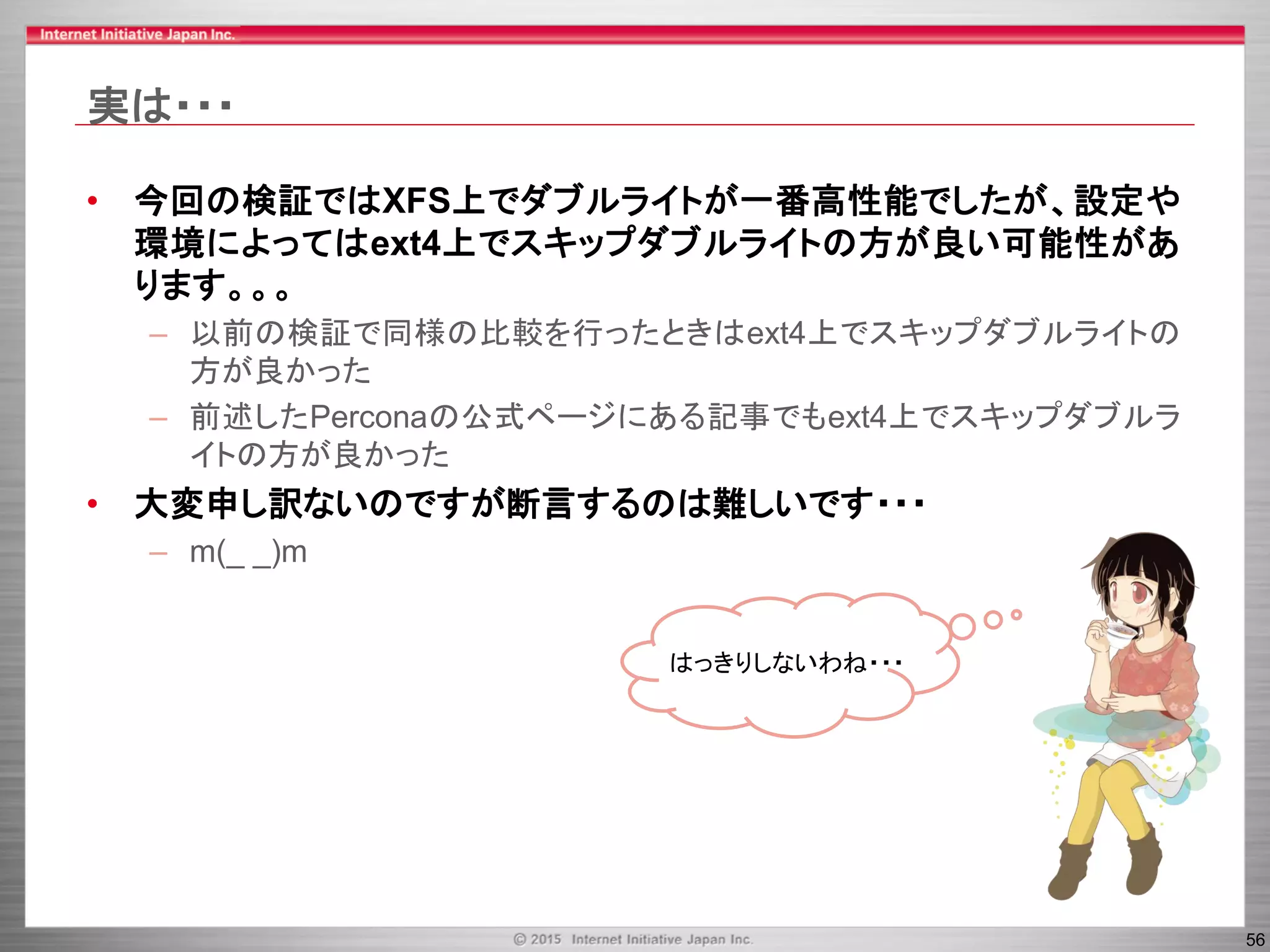 56
実は・・・
• 今回の検証ではXFS上でダブルライトが一番高性能でしたが、設定や
環境によってはext4上でスキップダブルライトの方が良い可能性があ
ります。。。
– 以前の検証で同様の比較を行ったときはext4上でスキップダブルライトの
方が良かった
– 前述したPerconaの公式ページにある記事でもext4上でスキップダブルラ
イトの方が良かった
• 大変申し訳ないのですが断言するのは難しいです・・・
– m(_ _)m
はっきりしないわね・・・
 