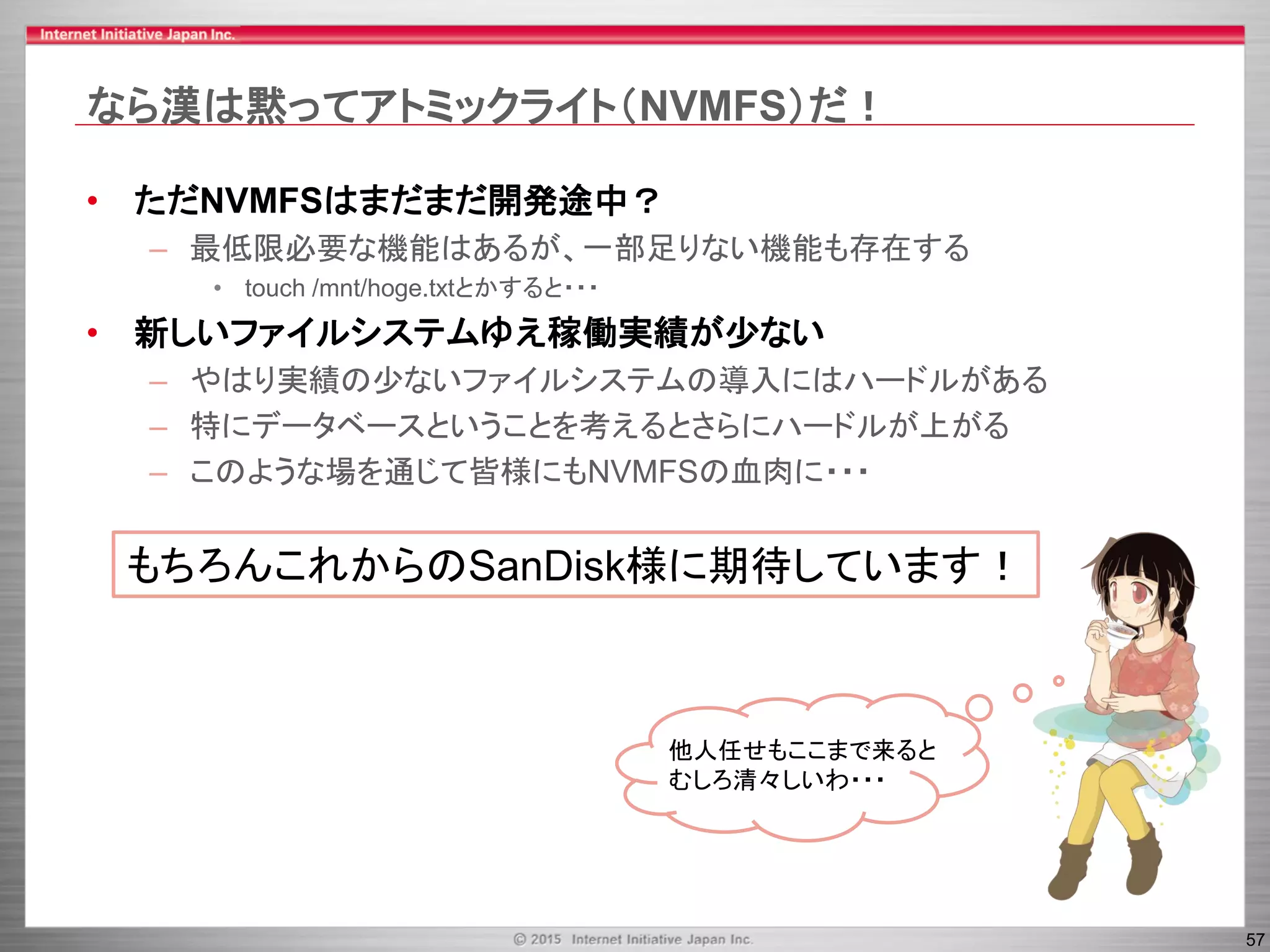 57
なら漢は黙ってアトミックライト（NVMFS）だ！
• ただNVMFSはまだまだ開発途中？
– 最低限必要な機能はあるが、一部足りない機能も存在する
• touch /mnt/hoge.txtとかすると・・・
• 新しいファイルシステムゆえ稼働実績が少ない
– やはり実績の少ないファイルシステムの導入にはハードルがある
– 特にデータベースということを考えるとさらにハードルが上がる
– このような場を通じて皆様にもNVMFSの血肉に・・・
他人任せもここまで来ると
むしろ清々しいわ・・・
もちろんこれからのSanDisk様に期待しています！
 