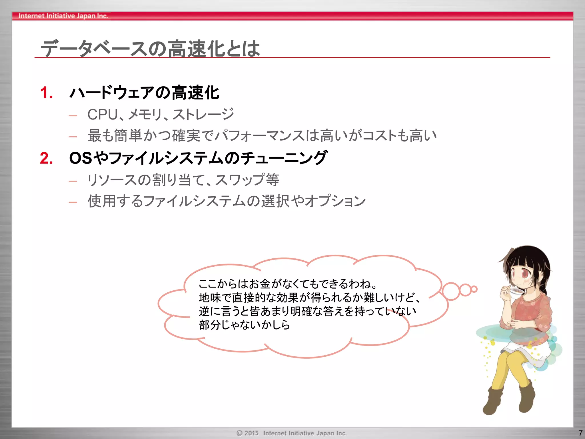 7
データベースの高速化とは
1. ハードウェアの高速化
– CPU、メモリ、ストレージ
– 最も簡単かつ確実でパフォーマンスは高いがコストも高い
2. OSやファイルシステムのチューニング
– リソースの割り当て、スワップ等
– 使用するファイルシステムの選択やオプション
ここからはお金がなくてもできるわね。
地味で直接的な効果が得られるか難しいけど、
逆に言うと皆あまり明確な答えを持っていない
部分じゃないかしら
 