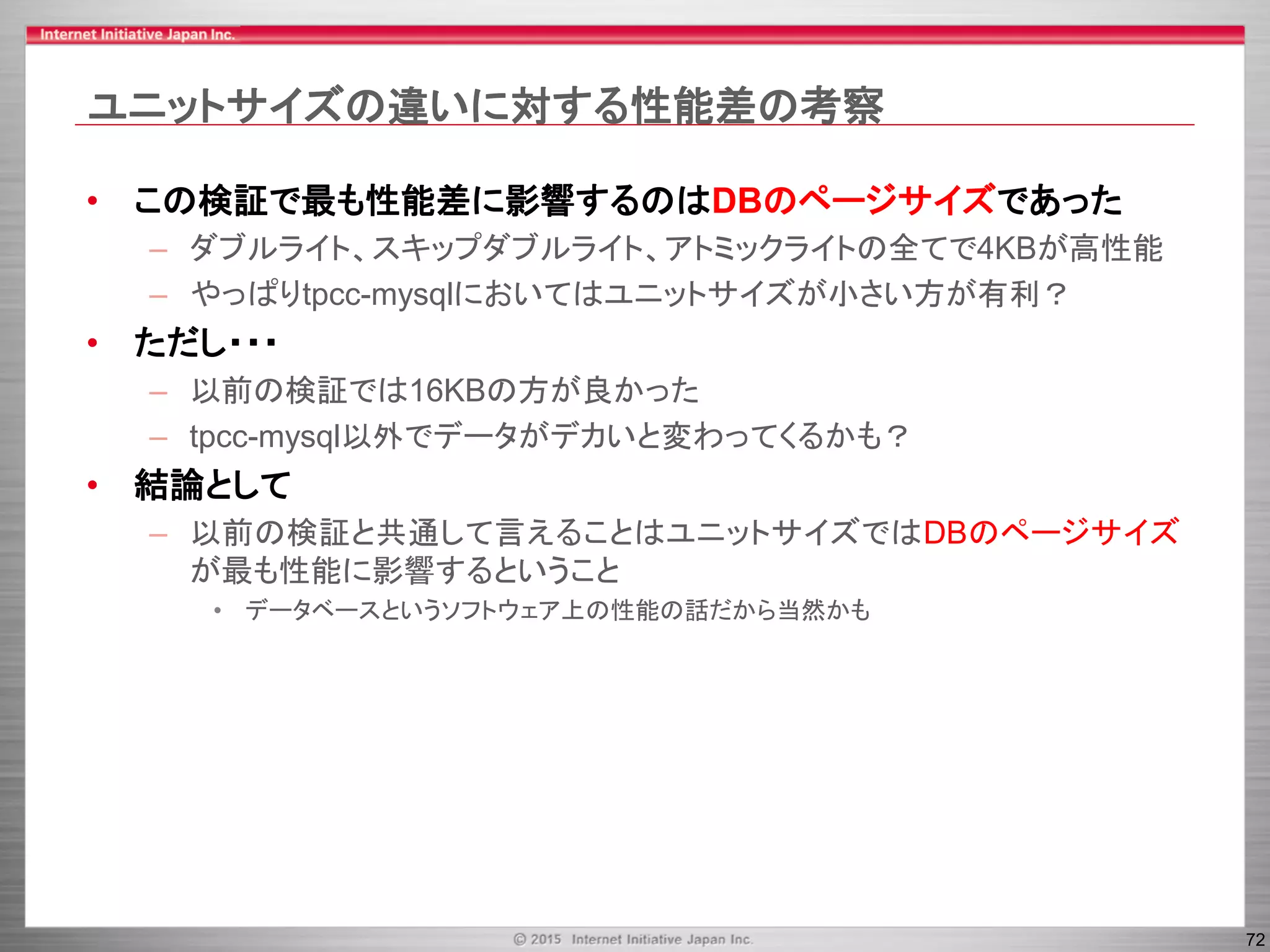 72
ユニットサイズの違いに対する性能差の考察
• この検証で最も性能差に影響するのはDBのページサイズであった
– ダブルライト、スキップダブルライト、アトミックライトの全てで4KBが高性能
– やっぱりtpcc-mysqlにおいてはユニットサイズが小さい方が有利？
• ただし・・・
– 以前の検証では16KBの方が良かった
– tpcc-mysql以外でデータがデカいと変わってくるかも？
• 結論として
– 以前の検証と共通して言えることはユニットサイズではDBのページサイズ
が最も性能に影響するということ
• データベースというソフトウェア上の性能の話だから当然かも
 